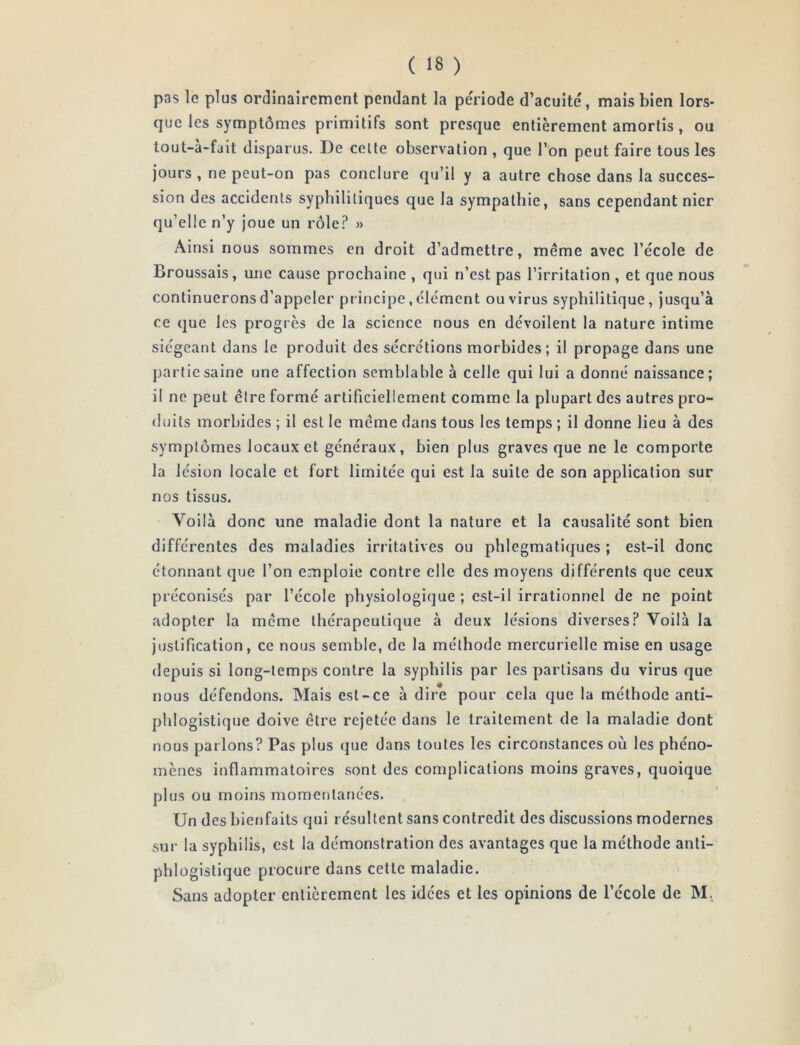 pas le plus ordinairement pendant la pe'riode d’acuité, mais bien lors- que les symptômes primitifs sont presque entièrement amortis, ou tout-à-fait disparus. De celte observation , que l’on peut faire tous les jours , ne peut-on pas conclure qu’il y a autre chose dans la succes- sion des accidents syphilitiques que la sympathie, sans cependant nier qu’elle n’y Joue un rôle.^ » Ainsi nous sommes en droit d’admettre, même avec l’école de Broussais, une cause prochaine , qui n’est pas l’irritation , et que nous continuerons d’appeler principe, clément ou virus syphilitique, jusqu’à ce que les progrès de la science nous en dévoilent la nature intime siégeant dans le produit des sécrétions morbides ; il propage dans une partie saine une affection semblable à celle qui lui a donné naissance; il ne peut cire formé artificiellement comme la plupart des autres pro- iluits morbides ; il est le même dans tous les temps ; il donne lieu à des symptômes locaux et généraux, bien plus graves que ne le comporte la lésion locale et fort limitée qui est la suite de son application sur nos tissus. Voilà donc une maladie dont la nature et la causalité sont bien différentes des maladies irritatives ou phlegmatiques ; est-il donc étonnant que l’on emploie contre elle des moyens différents que ceux préconisés par l’école physiologique ; est-il irrationnel de ne point adopter la même thérapeutique à deux lésions diverses? Voilà la justification, ce nous semble, de la méthode mercurielle mise en usage depuis si long-temps contre la syphilis par les partisans du virus que nous défendons. Mais est-ce à dire pour cela que la méthode anti- phlogistique doive être rejetée dans le traitement de la maladie dont nous parlons? Pas plus que dans toutes les circonstances où les phéno- mènes inflammatoires sont des complications moins graves, quoique plus ou moins momentanées. Un des bienfaits qui résultent sans contredit des discussions modernes sur la syphilis, est la démonstration des avantages que la méthode anti- phlogistique procure dans cette maladie. Sans adopter entièrement les idées et les opinions de l’école de M.,