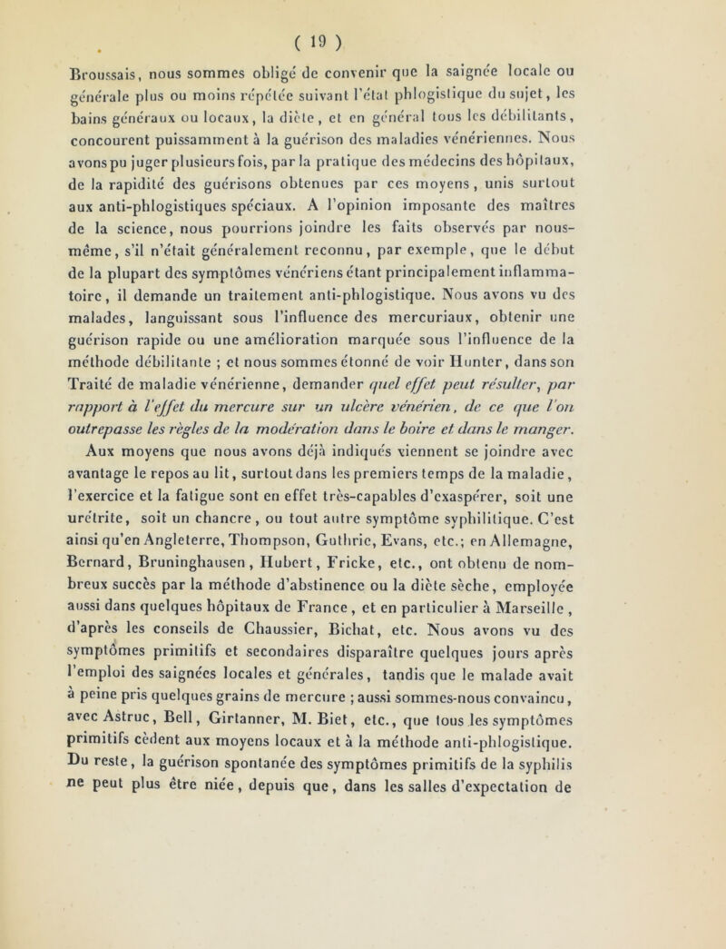 Broussais, nous sommes obligé de convenir que la saignée locale ou générale plus ou moins répétée suivant l’état phlogislique du sujet, les bains généraux ou locaux, la dicte, et en général tous les débilitants, concourent puissamment à la guérison des maladies vénériennes. Nous avons pu juger plusieurs fois, par la pratique des médecins des hôpitaux, de la rapidité des guérisons obtenues par ces moyens, unis surtout aux anti-phlogistiques spéciaux. A l’opinion imposante des maîtres de la science, nous pourrions joindre les faits observés par nous- méme, s’il n’était généralement reconnu, par exemple, que le début de la plupart des symptômes vénériens étant principalement inflamma- toire, il demande un traitement anti-phlogislique. Nous avons vu des malades, languissant sous l’influence des mercuriaux, obtenir une guérison rapide ou une amélioration marquée sous l’influence de la méthode débilitante ; et nous sommes étonné de voir Hunter, dans son Traité de maladie vénérienne, demander quel effet peut résulter^ par rapport à 1‘effet du mercure sur un ulcère vénérien, de ce que l’on outrepasse les règles de la modération dans le boire et dans le manger. Aux moyens que nous avons déjà indiqués viennent se joindre avec avantage le repos au lit, surtoutdans les premiers temps de la maladie, l’exercice et la fatigue sont en effet très-capables d’exaspérer, soit une urétrite, soit un chancre, ou tout autre symptôme syphilitique. C’est ainsi qu’en Angleterre, Thompson, Guthrie, Evans, etc.; en Allemagne, Bernard, Bruninghausen, Hubert, Fricke, etc., ont obtenu de nom- breux succès par la méthode d’abstinence ou la diète sèche, employée aussi dans quelques hôpitaux de France , et en particulier à Marseille , d’apres les conseils de Chaussier, Bichat, etc. Nous avons vu des symptômes primitifs et secondaires disparaître quelques jours après 1 emploi des saignées locales et générales, tandis que le malade avait a peine pris quelques grains de mercure ; aussi sommes-nous convaincu, avec Astruc, Bell, Girtanner, M. Biet, etc., que tous les symptômes primitifs cèdent aux moyens locaux et à la méthode anti-phlogistique. Du reste, la guérison spontanée des symptômes primitifs de la syphilis ne peut plus être niée, depuis que, dans les salles d’expectation de