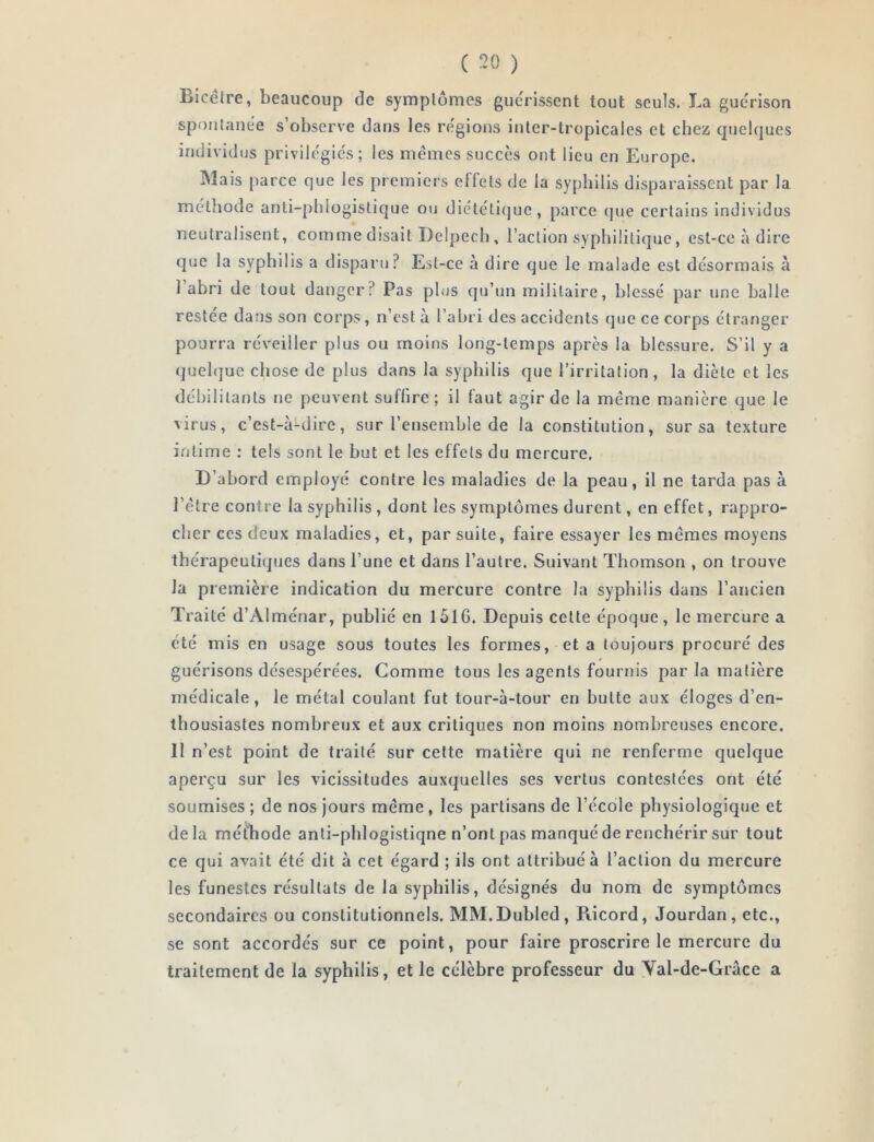 ( “20 ) Biccfre, beaucoup de symptômes guc'rissent tout seuls. La guérison spontanée s observe dans les régions inter-tropicales et chez quelques individus privilégiés; les memes succès ont lieu en Europe. Mais parce que les premiers effets de la syphilis disparaissent par la méthode anti-phlogistique ou diététique, parce (]ue certains individus neutralisent, comme disait Delpech , l’action syphilitique, est-ce à dire que la syphilis a disparu? Est-ce à dire que le malade est désormais à I abri de tout danger? Pas plus qu’un militaire, blessé par une balle restée dans son corps, n’est à l’abri des accidents que ce corps étranger pourra réveiller plus ou moins long-temps après la blessure. S’il y a quehjue chose de plus dans la syphilis que l’irritation, la diète et les débilitants ne peuvent suffire; il faut agir de la meme manière que le virus, c’est-à-dire, sur l’ensemble de la constitution, sur sa texture intime ; tels sont le but et les effets du mercure. D’abord employé contre les maladies de la peau, il ne tarda pas à l’étre contre la syphilis , dont les symptômes durent, en effet, rappro- cher ces deux maladies, et, par suite, faire essayer les memes moyens thérapeutiques dans l’une et dans l’autre. Suivant Thomson , on trouve la première indication du mercure contre la syphilis dans l’ancien Traité d’Alménar, publié en 1516. Depuis celte époque, le mercure a été mis en usage sous toutes les formes, et a toujours procuré des guérisons désespérées. Comme tous les agents fournis par la matière médicale, le métal coulant fut tour-à-tour en butte aux éloges d’en- thousiastes nombreux et aux critiques non moins nombreuses encore. II n’est point de traité sur celte matière qui ne renferme quelque aperçu sur les vicissitudes auxquelles ses vertus contestées ont été soumises ; de nos jours même, les partisans de l’école physiologique et delà méthode anti-phlogistiqne n’ont pas manqué de renchérir sur tout ce qui avait été dit à cet égard ; ils ont attribué à l’action du mercure les funestes résultats de la syphilis, désignés du nom de symptômes secondaires ou constitutionnels. MM.Dubled, Piicord, Jourdan, etc., se sont accordés sur ce point, pour faire proscrire le mercure du traitement de la syphilis, et le célèbre professeur du Yal-de-Grâce a