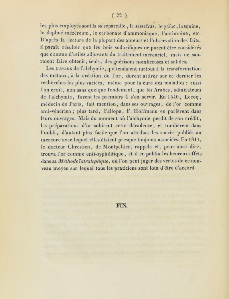 les plus employés sont la salsepareille , le sassafras, le gaïac, lasquine, le daphné mczéreum , le carbonate d’ammoniaque, l’atitimoine, etc. D’après la lecture de la plupart des auteurs et l’observation des faits, il paraît résulter que les bois sudorifiques ne purent être considérés que comme d’utiles adjuvants du traitement mercuriel, mais ne sau- raient faire obtenir, seuls , des guérisons nombreuses et solides. Les travaux de l’alchymie, qui tendaient surtout à la transformation des métaux, à la création de l’or, durent attirer sur ce dernier les recherebes les plus variées, même pour la cure des maladies ; aussi l’on croit, non sans quelque fondement, que les Arabes, admirateurs de l’alchymie, furent les premiers à s’en servir. En 1540, Lecoq, médecin de Paris, fait mention, dans ses ouvrages, de l’or comme anti-vénérien ; plus tard, Fallope, F. Hoffmann en parlèrent dans leurs ouvrages. Mais du moment où l’alcbymie perdit de son crédit, les préparations d’or subirent cette décadence, et tombèrent dans l’oubli, d’autant plus facile que l’on attribua les succès publiés au mercure avec lequel elles étaient presque toujours associées. En 1811, le docteur Chrestien , de Montpellier, rappela et, pour ainsi dire, trouva l’or comme anti-sypbilitique , et il en publia les heureux effets dans sa Méthode ïatraleplitjue, où l’on peut juger des vertus de ce nou- veau moyen sur lequel tous les praticiens sont loin d’être d’accord FIN.