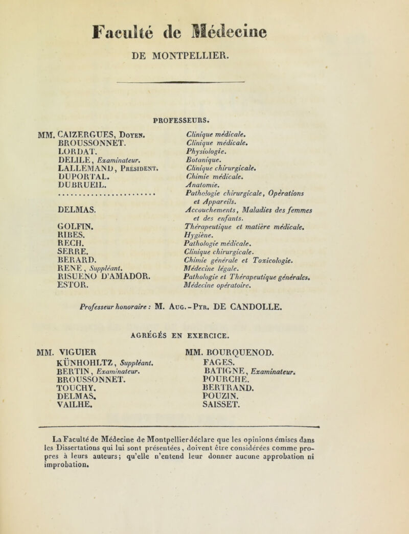 Faculté tic Médecine DE MONTPELLIER. PROFESSEURS. MM. CATZERGUES, Doyen. BROUSSONNET. LORD AT. DELILE, Examinateur. LALLEMAND, Président. DUPORl’AL. DÜBRUEIL. DELMAS. GOLFIN. RIRES. REÇU. SERRE. BERARD. RENE , Suppléant. RISUENO D’AMADOR. ESTOR. Clinique médicale. Clinique médicale. Physiologie. Botanique. Clinique chirurgicale. Chimie médicale. Anatomie. Pathologie chirurgicale, Operations et Appareils. Accouchements, Maladies des femmes et des enfants. Thérapeutique et matière médicale. Hygiène. Pathologie médicale. Clinique chirurgicale. Chimie générale et Toxicologie. Médecine légale. Pathologie et Thérapeutique générales. Médecine opératoire. Professeur honoraire : M. AuG. - Pyr. DE CANDOLLE. AGRÉGÉS EN EXERCICE. MM. VIGUIER KÜNHOHLTZ, Suppléant. BER TIN , Examinateur. BROUSSONNET. TOUCHY. DELMAS, VAILHE. MM. BOURQUENOD. FAGES. BATIGNE, Examinateur, FOURCHE. BER1RAND. POUZIN. SAISSET. LaFacultéde Médecine de Montpellierdéclare que les opinions émises dans les Dissertations qui lui sont présentées, doivent être considérées comme pro- pres à leurs auteurs ; qu’elle n’entend leur donner aucune approbation ni improbation.