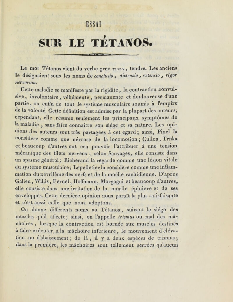 SUR LE TETANOS* Le mot Tétanos vient du verbe grec reivstv , tendre. Les anciens le désignaient sous les noms de conclusio , distensio , extensio , rigor nervorum. Cette maladie se manifeste par la rigidité , la contraction convul- sive, involontaire, véhémente , permanente et douloureuse dune partie, ou enfin de tout le système musculaire soumis à l’empire de la volonté. Cette définition est admise par la plupart des auteurs; cependant, elle résume seulement les principaux symptômes de la maladie , sans faire connaître son siège et sa nature. Les opi- nions des auteurs sont très partagées à cet égard ; ainsi, Pinel la considère comme une névrose de la locomotion; Cullen,Trnka et beaucoup d’autres ont cru pouvoir l’attribuer à une tension mécanique des filets nerveux ; selon Sauvages, elle consiste dans un spasme général ; Richerand la regarde comme une lésion vitale du système musculaire; Lepelletier la considère comme une inflam- mation du névrilème des nerfs et de la moelle rachidienne. D’après Galien, Willis, Fernel, Hoffmann, Morgagni et beaucoup d’autres, elle consiste dans une irritation de la moelle épinière et de ses enveloppes. Cette dernière opinion nous paraît la plus satisfaisante et c’est aussi celle que nous adoptons. On donne différents noms au Tétanos , suivant le siège des muscles qu’il alfecte; ainsi, on l’appelle trismus ou mal des mâ- choires , lorsque la contraction est bornée aux muscles destinés à faire exécuter, à la mâchoire inférieure , le mouvement d’éléva- tion ou d’abaissement ; de là , il y a deux espèces de trismus ; dans la première, les mâchoires sont tellement serrées qu’aucun