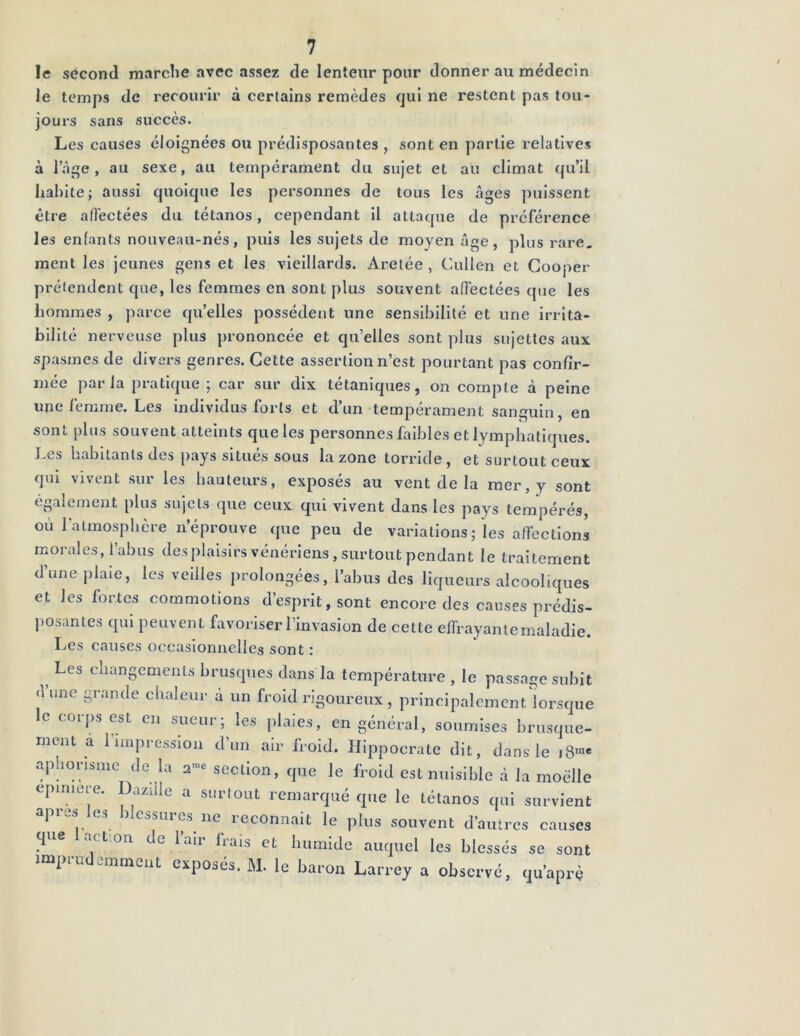 le second marche avec assez de lenteur pour donner au médecin le temps de recourir à certains remèdes qui ne restent pas tou- jours sans succès. Les causes éloignées ou prédisposantes , sont en partie relatives à l’âge, au sexe, au tempérament du sujet et au climat qu’il habite; aussi quoique les personnes de tous les âges puissent être affectées du tétanos, cependant il attaque de préférence les enfants nouveau-nés, puis les sujets de moyen âge, plus rare, ment les jeunes gens et les vieillards. Aretée , Cullen et Cooper prétendent que, les femmes en sont plus souvent affectées que les hommes , parce quelles possèdent une sensibilité et une irrita- bilité nerveuse plus prononcée et qu’elles sont plus sujettes aux spasmes de divers genres. Cette assertion n’est pourtant pas confir- mée parla pratique ; car sur dix tétaniques, on compte à peine une femme. Les individus forts et d’un tempérament sanguin, en sont plus souvent atteints que les personnes faibles et lymphatiques. Les habitants des pays situés sous la zone torride, et surtout ceux qui vivent sur les hauteurs, exposés au vent de la mer, y sont également plus sujets que ceux qui vivent dans les pays tempérés, où 1 atmosphère n’éprouve que peu de variations; les affections morales, l’abus des plaisirs vénériens, surtout pendant le traitement d’une plaie, les veilles prolongées, l’abus des liqueurs alcooliques et les fortes commotions d’esprit, sont encore des causes prédis- posantes qui peuvent favoriser l’invasion de cette effrayante maladie. Les causes occasionnelles sont : 5 Les cllan8emenls brusques dans la température , le passage subit <1 une grande chaleur a un froid rigoureux , principalement lorsque le corps est en sueur; les plaies, en général, soumises brusque- ment a 1 impression d’un air froid. Hippocrate dit, dans le i8™« aphorisme de là 2™* section, que le froid est nuisible à la moelle epnnere. Dazüle a surtout remarqué que le tétanos qui survient 3 essores ne reconnaît le plus souvent d’autres causes que action de l’air frais et humide auquel les blessés se sont imprudemment exposés. M. le baron Larrey a observé, qu’aprè