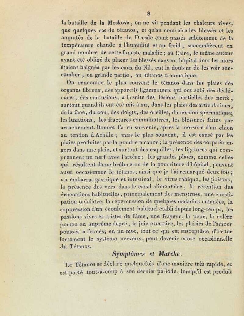 la bataille de la Moskora, on ne vit pendant les chaleurs vires, que quelques cas de tétanos, et qu’au contraire les blessés et les amputés de la bataille de Dresde étant passés subitement de la température chaude à l’humidité et au froid , succombèrent en grand nombre de cette funeste maladie ; au Caire, le même auteur ayant été obligé de placer les blessés dans un hôpital dont les murs étaient baignés par les eaux du Nil, eut la douleur de les voir suc- comber , en grande partie , au tétanos traumatique. On rencontre le plus souvent le tétanos dans les plaies des organes fibreux, des appareils ligamenteux qui ont subi des déchi- rures, des contusions, à la suite des lésions partielles des nerfs , surtout quand ils ont été mis à nu, dans les plaies des articulations , de la face, du cou, des doigts, des oreilles, du cordon spermatique; les luxations, les fractures comminutives, les blessures faites par arrachement. Bonnet l’a vu survenir, après la morsure d’un chien au tendon d’Achille ; mais le plus souvent, il est causé par les plaies produites par la poudre à canon ; la présence des corps étran- gers dans une plaie, et surtout des esquilles , les ligatures qui com- prennent un nerf avec l’artère ; les grandes plaies, comme celles qui résultent d’une brûlure ou de la pourriture d’hôpital, peuvent aussi occasionner le tétanos, ainsi que je l'ai remarqué deux fois ; un embarras gastrique et intestinal, le virus rabique, les poisons, la présence des vers dans le canal alimentaire , la rétention des évacuations habituelles, principalement des menstrues; une consti- pation opiniâtre; la répercussion de quelques maladies cutanées, la suppression d’un écoulement habituel établi depuis long-temps, les passions vives et tristes de lame, une frayeur, la peur, la colère portée au suprême degré , la joie excessive, les plaisirs de l’amour poussés à l’excès; en un mot, tout ce qui est susceptible d’irriter fortement le système nerveux, peut devenir cause occasionnelle du Tétanos. Symptômes et Marche. Le Tétanos se déclare quelquefois d’une manière très rapide, et est porté toul-à-coup à son dernier période, lorsqu’il est produit