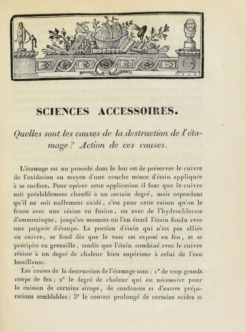 SCIENCES ACCESSOIRES. Quelles sont les causes de la destruction de Téta- mage? Action de ces causes. L’étamage est un procédé dont le but est de préserver le cuivre de l’oxidation au moyen d’une couche mince d’étain appliquée à sa surface. Pour opérer cette application il faut que le cuivre soit préalablement chauffé à un certain degré, mais cependant qu’il ne soit nullement oxidé, c’est pour cette raison qu’on le frotte avec une résine en fusion, ou avec de l’ivydrochlorate d’ammoniaque, jusqu’au moment où l’on étend l’étain fondu avec une poignée d’étoupe. La portion d’étain qui n’est pas alliée au cuivre, se fond dès que le vase est exposé au feu, et se précipite en grenaille, tandis que l’étain combiné avec le cuivre résiste à un degré de chaleur bien supérieur à celui de l’eau bouillante. 4 Les causes de la destruction de l’étamage sont : î0 de trop grands coups de feu ; 2° le degré de chaleur' qui est nécessaire pour la cuisson de certains sirops, de confitures et d’autres prépa- rations semblables ; 5° le contact prolongé de certains acides et