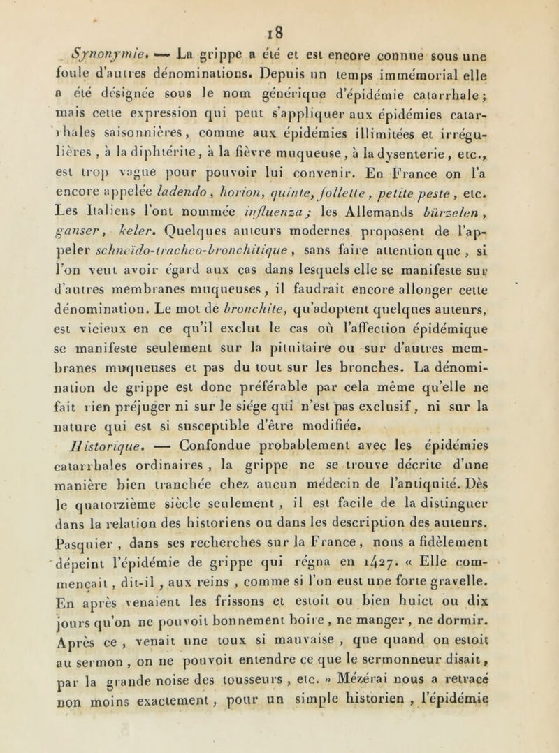Synonymie. — La grippe a été et est encore connue sous une foule d'autres dénominations. Depuis un temps immémorial elle a été désignée sous le nom générique d épidémie catarrhale; mais cette expression qui peut s’appliquer aux épidémies catar- rhales saisonnières, comme aux épidémies illimitées et irrégu- lières , à la diphtérite, à la fièvre muqueuse, à la dysenterie, etc., est trop vague pour pouvoir lui convenir. En France on l’a encore appelée ladendo , horion, quinte, follette , petite peste , etc. Les Italiens l’ont nommée injluenzaj les Allemands hürzelen , ganser, keler. Quelques auteurs modernes proposent de l’ap- peler schneïdo-tracheo-lronchitique, sans faire attention que , si I on veut avoir égard aux cas dans lesquels elle se manifeste sur d autres membranes muqueuses, il faudrait encore allonger cette dénomination. Le mot de bronchite, qu’adoptent quelques auteurs, est vicieux en ce qu’il exclut le cas où l’affection épidémique se manifeste seulement sur la pituitaire ou sur d’autres mem- branes muqueuses et pas du tout sur les bronches. La dénomi- nation de grippe est donc préférable par cela même qu’elle ne fait rien préjuger ni sur le siège qui n’est pas exclusif, ni sur la nature qui est si susceptible d’être modifiée. Il istorique. — Confondue probablement avec les épidémies catarrhales ordinaires , la grippe ne se trouve décrite d’une manière bien tranchée chez aucun médecin de l’antiquité. Dès le quatorzième siècle seulement, il est facile de la distinguer dans la relation des historiens ou dans les description des auteurs. Pasquier , dans ses recherches sur la France, nous a fidèlement dépeint l’épidémie de grippe qui régna en 1427. « Elle com- mençait , dit-il , aux reins , comme si l’on eust une forte gravelle. En après venaient les frissons et estoit ou bien huict ou dix jours qu’on ne pou voit bonnement boire , ne manger , ne dormir. Après ce , venait une toux si mauvaise , que quand on estoit au sermon , on ne pouvoit entendre ce que le sermonneur disait, par la grande noise des tousseurs , etc. » Mézérai nous a retracé non moins exactement, pour un simple historien , lepidémie