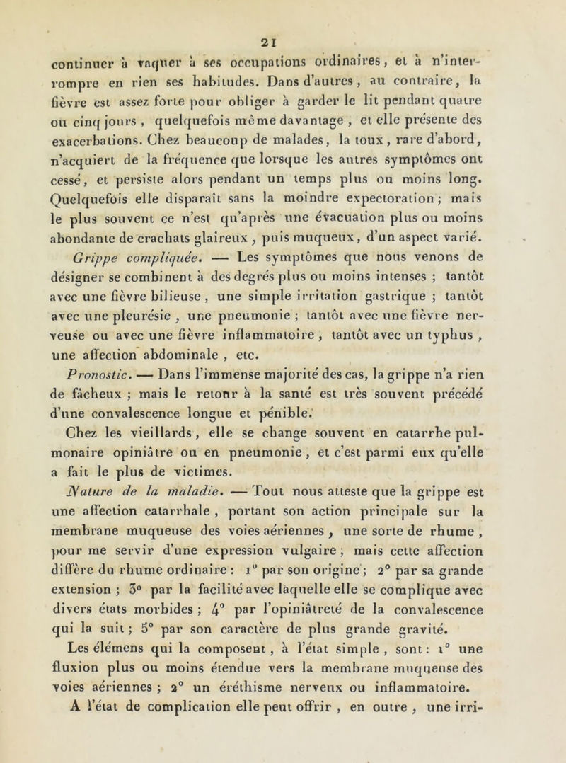 continuer à raquer à ses occupations ordinaires, et à n’inter- rompre en rien ses habitudes. Dans d’autres, au contraire, la fièvre est assez: forte pour obliger à garderie lit pendant quatre ou cinq jours , quelquefois même davantage , et elle présente des exacerbations. Chez beaucoup de malades, la toux, rare d’abord, n’acquiert de la fréquence que lorsque les autres symptômes ont cessé, et persiste alors pendant un temps plus ou moins long. Quelquefois elle disparaît sans la moindre expectoration; mais le plus souvent ce n’est qu’a près une évacuation plus ou moins abondante de crachats glaireux , puis muqueux, d’un aspect varié. Grippe compliquée. — Les symptômes que nous venons de désigner se combinent à des degrés plus ou moins intenses ; tantôt avec une fièvre bilieuse , une simple irritation gastrique; tantôt avec une pleurésie , une pneumonie ; tantôt avec une fièvre ner- veuse ou avec une fièvre inflammatoire , tantôt avec un typhus , une affection abdominale , etc. Pronostic. — Dans l’immense majorité des cas, la grippe n’a rien de fâcheux ; mais le retour à la santé est très souvent précédé d’une convalescence longue et pénible. Chez les vieillards, elle se change souvent en catarrhe pul- monaire opiniâtre ou en pneumonie, et c’est parmi eux qu’elle a fait le plu6 de victimes. Nature de la maladie. —Tout nous atteste que la grippe est une affection catarrhale , portant son action principale sur la membrane muqueuse des voies aériennes , une sorte de rhume, pour me servir d’une expression vulgaire; mais cette affection diffère du rhume ordinaire : i° par son origine ; 2° par sa grande extension ; 3° par la facilité avec laquelle elle se complique avec divers états morbides ; 4° par l’opiniâtreté de la convalescence qui la suit ; 5° par son caractère de plus grande gravité. Les élémens qui la composent, à l’état simple, sont: i° une fluxion plus ou moins étendue vers la membrane muqueuse des voies aériennes ; 2° un éréthisme nerveux ou inflammatoire. A l’état de complication elle peut offrir , en outre , une irri-