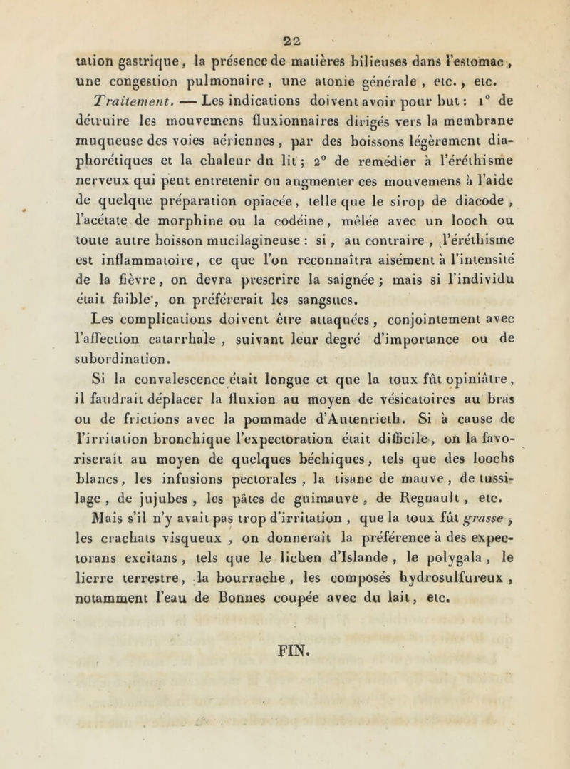 talion gastrique, la présence de matières bilieuses dans l’estomac , une congestion pulmonaire , une atonie générale , etc., etc. Traitement. — Les indications doivent avoir pour but : i° de détruire les inouvemens fluxionnaires dirigés vers la membrane muqueuse des voies aériennes, par des boissons légèrement dia- phorétiques et la chaleur du lit; 2° de remédier à l’éréthisme nerveux qui peut entretenir ou augmenter ces mouvemens à l’aide de quelque préparation opiacée, telle que le sirop de diacode , l’acétate de morphine ou la codéine, mêlée avec un loocli ou toute autre boisson mucilagineuse : si , au contraire , .l’éréthisme est inflammatoire, ce que l’on reconnaîtra aisément à l’intensité de la fièvre, on devra prescrire la saignée; mais si l’individu était faible’, on préférerait les sangsues. Les complications doivent être attaquées, conjointement avec l’affection catarrhale , suivant leur degré d’importance ou de subordination. Si la convalescence était longue et que la toux fût opiniâtre, il faudrait déplacer la fluxion au moyen de vésicatoires au bras ou de frictions avec la pommade d’Autenrieih. Si à cause de l’irritation bronchique l’expectoration était difficile, on la favo- riserait au moyen de quelques béchiques, tels que des loocbs blancs, les infusions pectorales, la tisane de mauve, de tussi- lage , de jujubes , les pâtes de guimauve , de Régnault , etc. Mais s’il n’y avait pas trop d’irritation , que la toux fût grasse , les crachats visqueux , on donnerait la préférence à des expec- torans excitans , tels que le lichen d’Islande , le polygala , le lierre terrestre, la bourrache, les composés hydrosulfureux , notamment l’eau de Bonnes coupée avec du lait, etc. FIN.