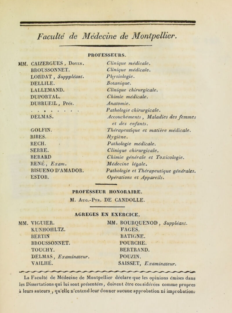 Faculté de Médecine de Montpellier. PROFESSEURS. CAIZERGUES, Doyen. Clinique médicale. BROUSSONNET. Clinique médicale. LORDAT , Supppléant. Physiologie. DELL1LE. Botanique. LALLEMAND. Clinique chirurgicale. DUPORTAL. Chimie médicale. DUBRLEIL, Prés. Anatomie. • i • • « • 4 • Pathologie chirurgicale. DELMAS. Accouchements , Maladies des femmes et des enfants. GOLFIN. Thérapeutique et matière médicale. R1BES. Hygiène. RECH. Pathologie médicale. SERRE. Clinique chirurgicale. BERARD Chimie générale et Toxicologie. RENÉ, Exam. Médecine légale. RISUENO D’AMADOR. Pathologie et Thérapeutique générales. ESTOR. Opérations et Appareils. PROFESSEUR HONORAIRE. M. Aug.-Pyb . DE CANDOLLE. AGREGES EN EXERCICE. VIGUIER. MM. BOURQUENOD, Suppléant. KUNHOHLTZ. FAGES. BERTIN BATIGNE. BROUSSONNET. POURCHE. TOUCHY. BERTRAND. DELMAS, Examinateur. POUZIN. VAILHÉ. SAISSET, Examinateur. La Faculté de Médecine de Montpellier déclare que les opinions émises dans les Dissertations qui lui sont présentées, doivent être considérées comme propres à leurs auteurs ; qu’elle n’entend leur donner aucune approbation ni improbation;