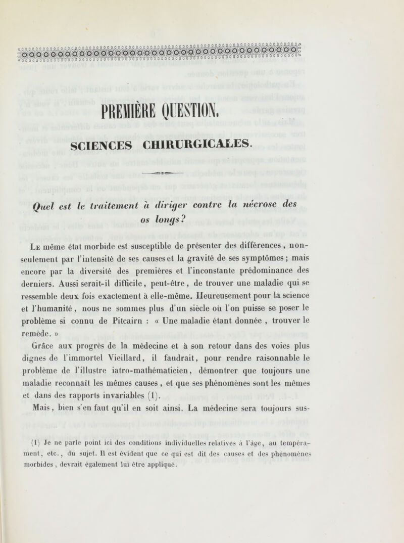 o o o o O 0. 0. ■ Tïtnnnnrrini SCIENCES CHIRURGICALES. (7,,,/ ,w/ le traitement à diriger contre la nécrose des os longs ? Le même état morbide est susceptible de présenter des différences, non- seulement par l’intensité de ses causes et la gravité de ses symptômes; mais encore par la diversité des premières et l’inconstante prédominance des derniers. Aussi serait-il difficile, peut-être, de trouver une maladie qui se ressemble deux fois exactement à elle-même. Heureusement pour la science et l’humanité, nous ne sommes plus d’un siècle où l’on puisse se poser le problème si connu de Pitcairn : « Une maladie étant donnée , trouver le remède. » Grâce aux progrès de la médecine et à son retour dans des voies plus dignes de l’immortel Vieillard, il faudrait, pour rendre raisonnable le problème de U illustre iatro-mathématicien, démontrer que toujours une maladie reconnaît les mêmes causes, et que ses phénomènes sont les mêmes et dans des rapports invariables (1). Mais, bien s’en faut qu’il en soit ainsi. La médecine sera toujours sus- (l) Je ne parle point ici des conditions individuelles relatives à l’àge, au tempéra- ment, etc., du sujet. Il est évident que ce qui est dit des causes et des phénomènes morbides, devrait également lui être appliqué.