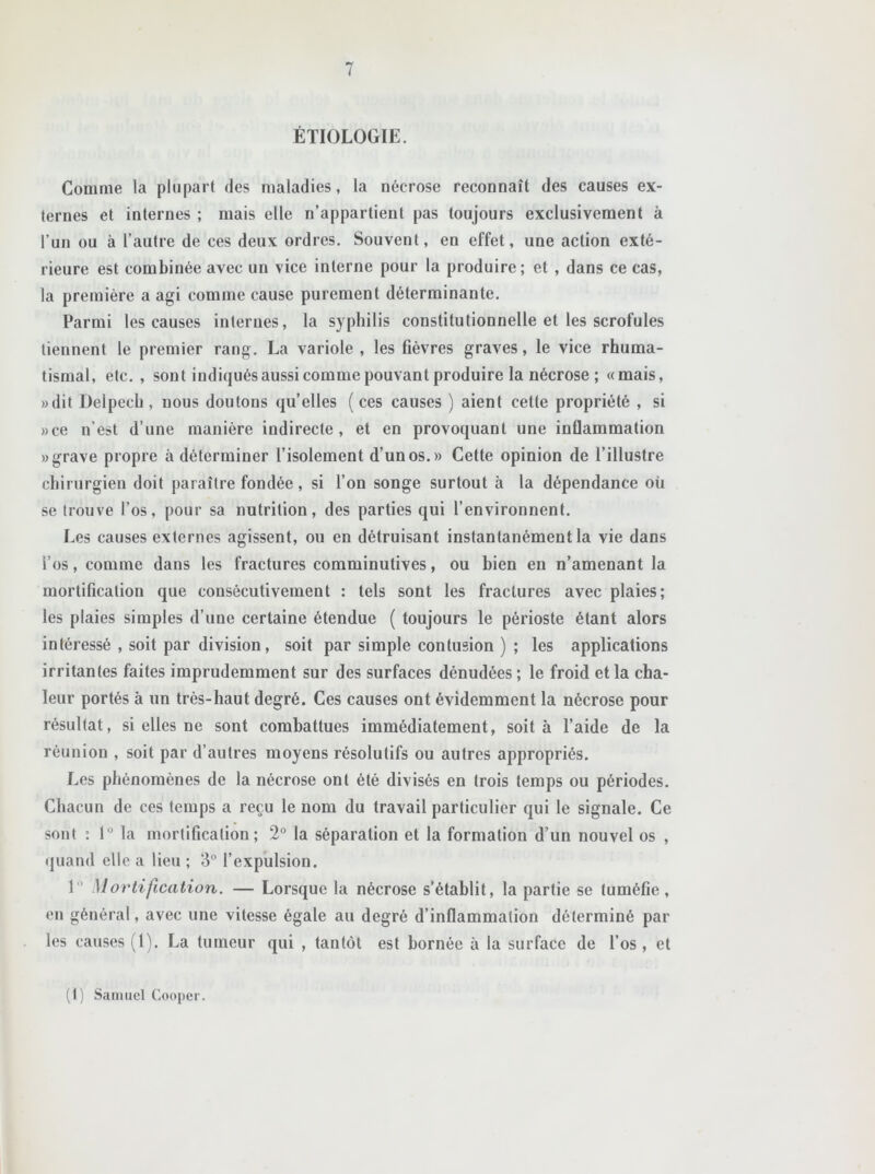 ÉTIOLOGIE. Comme la plupart des maladies, la nécrose reconnaît des causes ex- ternes et internes ; mais elle n’appartient pas toujours exclusivement à l’un ou à l’autre de ces deux ordres. Souvent, en effet, une action exté- rieure est combinée avec un vice interne pour la produire; et , dans ce cas, la première a agi comme cause purement déterminante. Parmi les causes internes, la syphilis constitutionnelle et les scrofules tiennent le premier rang. La variole , les fièvres graves, le vice rhuma- tismal, etc. , sont indiquésaussicomme pouvant produire la nécrose ; «mais, «dit Delpech, nous doutons qu’elles (ces causes ) aient cette propriété , si «ce n’est d’une manière indirecte, et en provoquant une inflammation «grave propre à déterminer l’isolement d’un os.» Cette opinion de l’illustre chirurgien doit paraître fondée, si l’on songe surtout à la dépendance où se trouve l’os, pour sa nutrition, des parties qui l’environnent. Les causes externes agissent, ou en détruisant instantanément la vie dans l’os, comme dans les fractures comminutives, ou bien en n’amenant la mortification que consécutivement : tels sont les fractures avec plaies; les plaies simples d’une certaine étendue ( toujours le périoste étant alors intéressé , soit par division, soit par simple contusion ) ; les applications irritantes faites imprudemment sur des surfaces dénudées ; le froid et la cha- leur portés à un très-haut degré. Ces causes ont évidemment la nécrose pour résultat, si elles ne sont combattues immédiatement, soit à l’aide de la réunion , soit par d’autres moyens résolutifs ou autres appropriés. Les phénomènes de la nécrose ont été divisés en trois temps ou périodes. Chacun de ces temps a reçu le nom du travail particulier qui le signale. Ce sont : 1° la mortification; 2° la séparation et la formation d’un nouvel os , quand elle a lieu ; 3° l’expulsion. 1  Mortification. — Lorsque la nécrose s’établit, la partie se tuméfie, en général, avec une vitesse égale au degré d’inflammation déterminé par les causes (1). La tumeur qui , tantôt est bornée à la surface de l’os, et