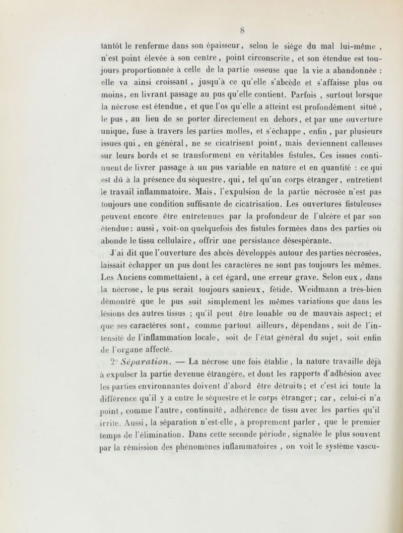 tantôt le renferme dans son épaisseur, selon le siège du mal lui-même , n’est point élevée à son centre , point circonscrite, et son étendue est tou- jours proportionnée à celle de la partie osseuse que la vie a abandonnée : elle va ainsi croissant , jusqu’à ce qu elle s’abcède et s’affaisse plus ou moins, en livrant passage au pus qu’elle contient. Parfois , surtout lorsque la nécrose est étendue, et que l’os qu elle a atteint est profondément situé , le pus , au lieu de se porter directement en dehors, et par une ouverture unique, fuse à travers les parties molles, et s’échappe , enfin , par plusieurs issues qui , en général, ne se cicatrisent point, mais deviennent calleuses sur leurs bords et se transforment en véritables fistules. Ces issues conti- nuent de livrer passage à un pus variable en nature et en quantité : ce qui est dù à la présence du séquestre, qui, tel qu’un corps étranger, entretient le travail inflammatoire. Mais, l'expulsion de la partie nécrosée n’est pas toujours une condition suffisante de cicatrisation. Les ouvertures fistuleuses peuvent encore être entretenues par la profondeur de l’ulcère et par son étendue: aussi, voit-on quelquefois des fistules formées dans des parties où abonde le tissu cellulaire, offrir une persistance désespérante. J'ai dit que l’ouverture des abcès développés autour des parties nécrosées, laissait échapper un pus dont les caractères ne sont pas toujours les mêmes. Les Anciens commettaient, à cet égard, une erreur grave. Selon eux, dans la nécrose, le pus serait toujours sauicux, fétide. Weidmann a très-bien démontré que le pus suit simplement les mêmes variations que dans les lésions des autres tissus ; qu’il peut être louable ou de mauvais aspect; et que ses caractères sont, comme partout ailleurs, dépendans, soit de l’in- tensité de l’inflammation locale, soit de l’état général du sujet, soit enfin de l’organe affecté. 2 Séparation. — La nécrose une fois établie, la nature travaille déjà à expulser la partie devenue étrangère, et dont les rapports d’adhésion avec les parties environnantes doivent d’abord être détruits; et c’est ici toute la différence qu’il y a entre le séquestre et le corps étranger; car, celui-ci n’a point, comme l’autre, continuité, adhérence de tissu avec les parties qu’il irrite. Aussi, la séparation n’est-elle, à proprement parler , que le premier temps de l’élimination. Dans cette seconde période, signalée le plus souvent par la rémission des phénomènes inflammatoires , on voit le système vascu-