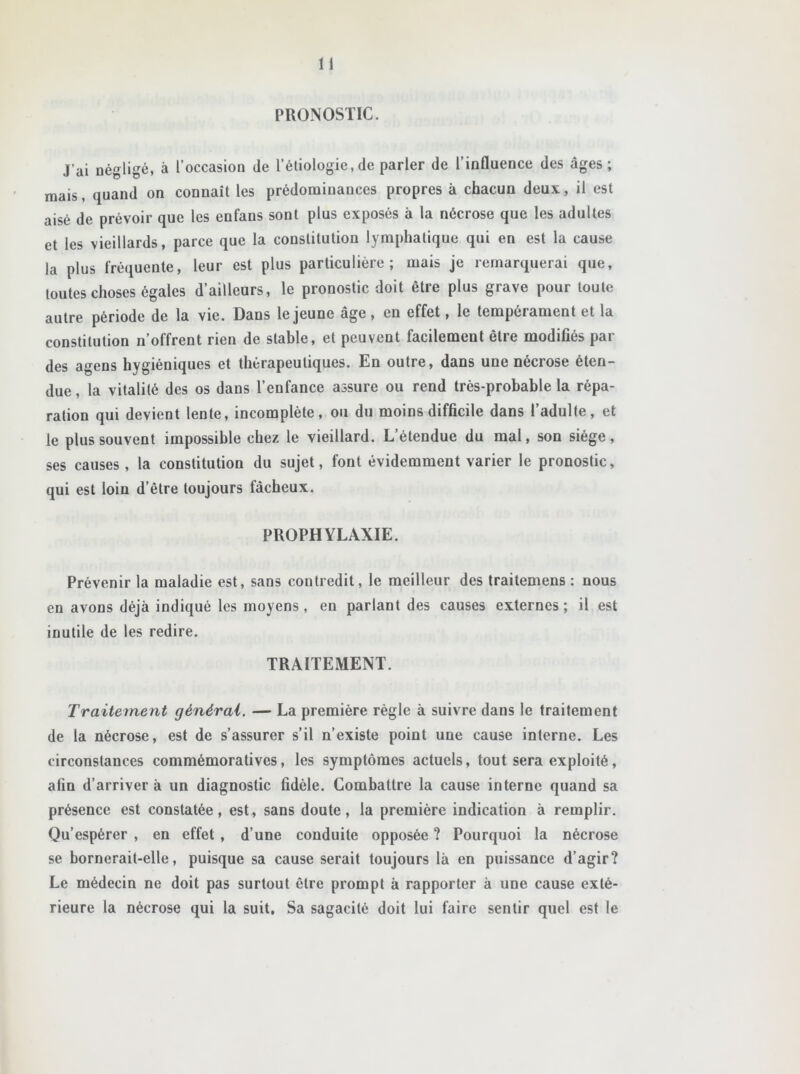 PRONOSTIC. J’ai négligé, à l’occasion île l’étiologie,de parler de l’influence des âges; mais, quand on connaît les prédominances propres à chacun deux, il est aisé de prévoir que les enfans sont plus exposés à la nécrose que les adultes et les vieillards, parce que la constitution lymphatique qui en est la cause la plus fréquente, leur est plus particulière; mais je remarquerai que, toutes choses égales d’ailleurs, le pronostic doit être plus grave pour toute autre période de la vie. Dans le jeune âge, en effet, le tempérament et la constitution n’offrent rien de stable, et peuvent facilement être modifiés par des agens hygiéniques et thérapeutiques. En outre, dans une nécrose éten- due , la vitalité des os dans l’enfance assure ou rend très-probable la répa- ration qui devient lente, incomplète, ou du moins difficile dans l’adulte, et le plus souvent impossible chez le vieillard. L’étendue du mal, son siège, ses causes, la constitution du sujet, font évidemment varier le pronostic, qui est loin d’être toujours fâcheux. PROPHYLAXIE. Prévenir la maladie est, sans contredit, le meilleur des traitemens : nous en avons déjà indiqué les moyens, en parlant des causes externes; il est inutile de les redire. TRAITEMENT. Traitement générai. — La première règle à suivre dans le traitement de la nécrose, est de s’assurer s’il n’existe point une cause interne. Les circonstances commémoratives, les symptômes actuels, tout sera exploité, afin d’arriver à un diagnostic fidèle. Combattre la cause interne quand sa présence est constatée, est, sans doute, la première indication à remplir. Qu’espérer , en effet , d’une conduite opposée ? Pourquoi la nécrose se bornerait-elle, puisque sa cause serait toujours là en puissance d’agir? Le médecin ne doit pas surtout être prompt à rapporter à une cause exté- rieure la nécrose qui la suit. Sa sagacité doit lui faire sentir quel est le