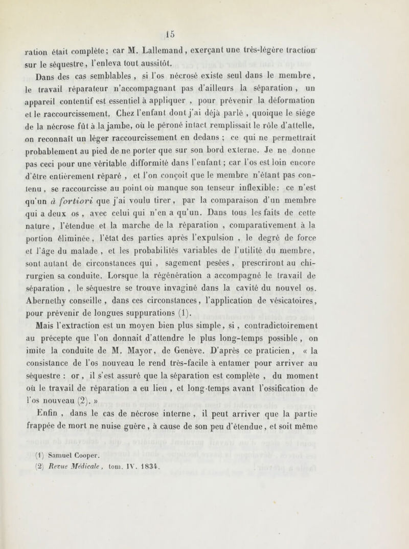 ration était complète; car M. Lallemand, exerçant une très-légère traction sur le séquestre, l’enleva tout aussitôt. Dans des cas semblables , si l’os nécrosé existe seul dans le membre, le travail réparateur n’accompagnant pas d’ailleurs la séparation , un appareil contentif est essentiel à appliquer , pour prévenir la déformation et le raccourcissement. Chez l’enfant dont j’ai déjà parlé , quoique le siège de la nécrose fut à la jambe, où le péroné inlact remplissait le rôle d’attelle, on reconnaît un léger raccourcissement en dedans ; ce qui ne permettrait probablement au pied de ne porter que sur son bord externe. Je ne donne pas ceci pour une véritable difformité dans l’enfant ; car l’os est loin encore d’être entièrement réparé , et l’on conçoit que le membre n’étant pas con- tenu , se raccourcisse au point où manque son tenseur inflexible: ce n’est qu’un à fortiori que j’ai voulu tirer, par la comparaison d’un membre qui a deux os, avec celui qui n’eu a qu’un. Dans tous les faits de cette nature , l’étendue et la marche de la réparation , comparativement à la portion éliminée, l’état des parties après l’expulsion , le degré de force et l’âge du malade , et les probabilités variables de l’utilité du membre, sont autant de circonstances qui , sagement pesées , prescriront au chi- rurgien sa conduite. Lorsque la régénération a accompagné le travail de séparation , le séquestre se trouve invaginé dans la cavité du nouvel os. Abernetby conseille , dans ces circonstances, l’application de vésicatoires, pour prévenir de longues suppurations (1). Mais l’extraction est un moyen bien plus simple, si , contradictoirement au précepte que l’on donnait d’attendre le plus long-temps possible , on imite la conduite de M. Mayor, de Genève. D’après ce praticien, « la consistance de l’os nouveau le rend très-facile à entamer pour arriver au séquestre : or, il s’est assuré que la séparation est complète , du moment où le travail de réparation a eu lieu , et long temps avant l’ossification de l’os nouveau (2). » Enfin , dans le cas de nécrose interne , il peut arriver que la partie frappée de mort ne nuise guère, à cause de son peu d’étendue, et soit même (1) Samuel Cooper. (2) Revue Médicale , loin. IV. 1834.