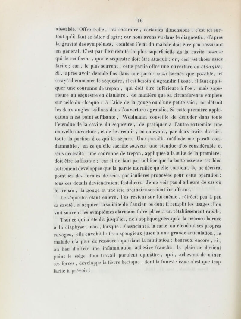 IG absorbée. Oflre-l-elle, au contraire, certaines dimensions, c’est ici sur- tout qu’il faut se hâter d’agir ; car nous avons vu dans le diagnostic , d’après la gravité des symptômes, combien l étal du malade doit être peu rassurant en général. C’est par l’extrémité la plus superficielle de la cavité osseuse qui le renferme , que le séquestre doit être attaqué : or , ceci est chose assez facile ; car , le plus souvent , cette partie offre une ouverture ou cloaque, Si, après avoir dénudé l’os dans une partie aussi bornée que possible, et essayé d emmener le séquestre, il est besoin d’agrandir l’issue, il faut appli- quer une couronne de trépan , qui doit être inférieure à l’os , mais supé- rieure au séquestre eu diamètre , de manière que sa circonférence empiète sur celle du cloaque : à l’aide de la gouge ou d’une petite scie , on détruit les deux angles saillans dans l’ouverture agrandie. Si cette première appli- cation n’est point suffisante , Weidmann conseille de dénuder dans toute l’étendue de la cavité du séquestre , de pratiquer à l’autre extrémité une nouvelle ouverture, et de les réunir , eu enlevant, par deux traits de scie, toute la portion d’os qui les sépare. Une pareille méthode me parait con- damnable, en ce qu’elle sacrifie souvent une étendue d’os considérable et sans nécessité : une couronne de trépan , appliquée à la suite de la première, doit être suffisante ; car il ne faut pas oublier que la boite osseuse est bien autrement développée que la partie mortifiée qu’elle contient. Je ne décrirai point ici des formes de scies particulières proposées pour celte opération ; tous ces détails deviendraient fastidieux. Je ne vois pas d'ailleurs de cas où le trépan, la gouge et une scie ordinaire seraient iusulfisans. Le séquestre étant enlevé, l’os revient sur lui-même, rétrécit peu à peu sa cavité, et acquiert la solidité de l'ancien os dont il remplit les usages: l’on voit souvent les symptômes alarmans faire place à un rétablissement rapide. Tout ce quia été dit jusqu’ici, ne s’applique guère qu’à la nécrose bornée à la diaphyse ; mais , lorsque, s’associant à la carie ou étendant ses propres ravages, elle envahit le tissu spongieux jusqu’à une grande articulation , le malade n’a plus de ressource que dans la mutilation : heureux encore , si, au lieu d’offrir une inflammation adhésive franche , la plaie ne devient point le sièffe d’un travail purulent opiniâtre , qui , achevant de miner ses forces, développe la fièvre hectique , dont la funeste issue n’est que trop facile à prévoir !