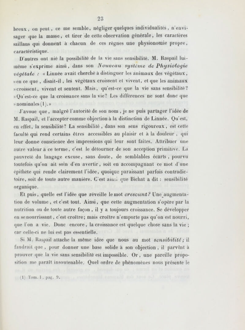 breux, on peut, ce me semble, négliger quelques individualités, n’envi- sager que la masse, et tirer de cette observation générale, les caractères saillans qui donnent à chacun de ces règnes une physionomie propre, caractéristique. D’autres ont nié la possibilité de la vie sans sensibilité. M. Kaspail lui- même s’exprime ainsi, dans son Nouveau système de Physiologie végétale : « Linnée avait cherché à distinguer les animaux des végétaux, »en ce que , disait-il, les végétaux croissent et vivent, et que les animaux «croissent, vivent et sentent. Mais, qu’est-ce que la vie sans sensibilité? «Qu’est-ce que la croissance sans la vie? Les différences ne sont donc que » nominales (1).» J'avoue que , malgré l’autorité de son nom , je ne puis partager l’idée de M. Raspail, el l’accepter comme objection à la distinction de Linnée. Qu’est, en effet, la sensibilité? La sensibilité , dans son sens rigoureux, est cette faculté qui rend certains êtres accessibles au plaisir et à la douleur , qui leur donne conscience des impressions qui leur sont faites. Attribuer une autre valeur à ce terme, c’est le détourner de son acception primitive. La pauvreté du langage excuse, sans doute, de semblables écarts , pourvu toutefois qu’on ait soin d’en avertir, soit en accompagnant ce mot d’uue épithète qui rende clairement l’idée, quoique paraissant parfois contradic- toire, soit de toute autre manière. C’est amsi que Bichat a dit : sensibilité organique. Et puis, quelle est l’idée que réveille le mot crescunt? Une augmenta- tion de volume, et c’est tout. Ainsi, que cette augmentation s’opère par la nutrition ou de toute autre façon , il y a toujours croissance. Se développer en se nourrissant, c’est croître; mais croître n’emporte pas qu’on est nourri, que l’on a vie. Donc encore, la croissance est quelque chose sans la vie ; car celle-ci ne lui est pas essentielle. Si M. Raspail attache la même idée que nous au mot sensibilité ; il faudrait que , pour donner une base solide à son objection , il parvînt à prouver que la vie sans sensibilité est impossible. Or , une pareille propo- sition me paraît insoutenable. Quel ordre de phénomènes nous présente le (1) Tom. i, pas. 9.