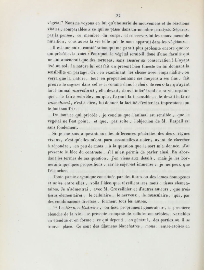 végétal? Nous ne voyons en lui qu’une série de mouvemeus et de réactions vitales , comparables à ce qui se passe dans un membre paralysé. Séparez, par la pensée, ce membre du corps, et conservez-lui les mouvernens de nutrition , vous aurez la vie telle qu’elle nous apparaît dans les végétaux. 11 est une autre considération qui me paraît plus probante encore que ce qui précède, la voici : Pourquoi le végétal serait-il doué d’une faculté qui ne lui amènerait que des tortures, sans assurer sa conservation ? L’ayant üxé au sol, la nature lui eut fait un présent bien funeste en lui donnant la sensibilité en partage. Or, en examinant les choses avec impartialité , on verra que la nature, tout en proportionnant ses moyens à ses fins , fait preuve de sagesse dans celles-ci comme dans le choix de ceux-là; qu’ayant fait l’animal marchant s elle devait, dans l’intérêt seul de sa vie organi- que , le faire sensible, ou que, l’ayant fait sensible, elle devait le faire marchant, c’est-à-dire, lui donner la facilité d’éviter les impressions qui le font souffrir. De tout ce qui précède , je conclus que l’animal est sensible , que le végétal ne l’est point , et que, par suite , l’objection de M. lîaspail est sans fondement. Si je me suis appesanti sur les différences générales des deux lègues vivaris , c’est qu’elles m’ont paru essentielles à noter, avant de chercher à répondre , en peu de mots , à la question que le sort m’a donnée. J’ai présenté le bloc du contraste , s’il m’est permis de parler ainsi. En abor- dant les termes de ma question , j’en viens aux détails , mais je les bor- nerai à quelques propositions ; car le sujet est immense : je ne peux que l’ébaucher. Toute partie organique constituée par des fibres ou des lames homogènes et unies entre elles , voilà l’idée que réveillent ces mots ; tissus élémen- taires. Je n’admettrai , avec M. Cruveilhier et d’autres auteurs , que trois tissus élémentaires : le cellulaire , le nerveux , le musculaire , qui, par des combinaisons diverses , forment tous les autres. 1° Le tissu cellulaire , ou tissu proprement générateur , la première ébauche de la vie , se présente composé de cellules ou aréoles, variables en étendue et en forme ; ce qui dépend , en général, des parties où il se trouve placé. Ce sont des ûlamens blanchâtres , mous , entre-croisés en