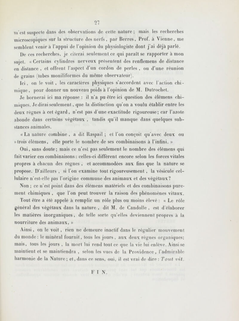 m’est suspecte dans des observations de cette nature; mais les recherches microscopiques sur la structure des nerfs, par Berres, Prof, à Vienne, me semblent venir à l’appui de l’opinion du physiologiste dont j’ai déjà parlé. De ces recherches, je citerai seulement ce qui paraît se rapporter à mon sujet. « Certains cylindres nerveux présentent des renflemens de distance en distance , et offrent l’aspect d’un cordon de perles , ou d’une réunion de grains (tubes moniliformes du même observateur). Ici, on le voit , les caractères physiques s’accordent avec l’action chi- mique, pour donner un nouveau poids à l’opinion de M. Dutrochet. Je bornerai ici ma réponse : il n’a pu être ici question des élémens chi- miques. Je dirai seulement, que la distinction qu’on a voulu établir entre les deux règnes à cet égard, n’est pas d’une exactitude rigoureuse; car l’azote abonde dans certains végétaux , tandis qu’il manque dans quelques sub- stances animales. «La nature combine , a dit Raspail ; et l’on conçoit qu’avec deux ou «trois élémens, elle porte le nombre de ses combinaisons à l’infini. » Oui, sans doute; mais ce n’est pas seulement le nombre des élémens qui fait varier ces combinaisons : celles-ci diffèrent encore selon les forces vitales propres à chacun des règnes , et accommodées aux fins que la nature se propose. D’ailleurs , si l’on examine tout rigoureusement , la vésicule cel- lulaire n’est-elle pas l’origine commune des animaux et des végétaux? Non ; ce n’est point daus des élémens matériels et des combinaisons pure- ment chimiques , que l’on peut trouver la raison des phénomènes vitaux. Tout être a été appelé à remplir un rôle plus ou moins élevé : « Le rôle général des végétaux dans la nature , dit M. de Candolle , est d’élaborer les matières inorganiques, de telle sorte qu’elles deviennent propres à la nourriture des animaux, » Ainsi, on le voit , rien ne demeure inactif dans le régulier mouvement du monde: le minéral fournit, tous les jours, aux deux règnes organiques; mais, tous les jours , la mort lui rend tout ce que la vie lui enlève. Ainsi se maintient et se maintiendra , selon les vues de la Providence, l’admirable harmonie de la Nature; et, dans ce sens, oui, il est vrai de dire : Tout vit F I N.