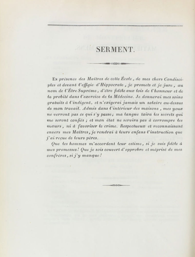 SERMENT. En présence des Maîtres de cette Ecole, de mes chers Condisci- ples et devant Veffigie d’Hippocrate , je promets et je jure , au nom de l’Être Suprême 3 d'être fidèle aux lois de Vhonneur et de la probité dans l'exercice de la Médecine. Je donnerai mes soins gratuits à l’indigent, et n exigerai jamais un salaire au-dessus de mon travail. Admis dans l’intérieur des maisons , mes yeux ne verront pas ce qui s'y passe; ma langue taira les secrets qui me seront confiés ; et mon état ne servira pas à corrompre les mœurs, ni à favoriser le crime. Respectueux et reconnaissant envers mes Maîtres , je rendrai à leurs enfans l’instruction que j’ai reçue de leurs pères. Que les hommes m’accordent leur estime, si je suis fidèle à mes promesses ! Que je sois couvert d’opprobre et méprisé de mes confrères, si j’y manque!