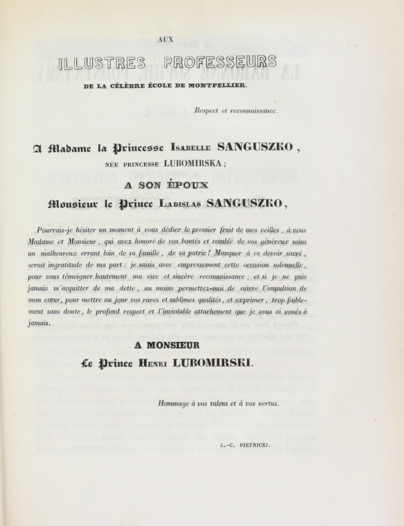 X>E XmA CÉI.ÈBHI: ÉCOI.X DE nCOSTTPEEEIER. Respect et reconnaissance. Ql iilabame la Jji:ittcc00c Isabelle SA1\GUSZK0 , NÉE PRINCESSE LUliOMIRSKA ; A SON ÉPOUX itlotsdieur le ^irittce Ladislas SAIVGLSZKO, Pourrcûs-je hésiter un moment à vous dédier . Le premier fruit de mes veilles „ à vous Madame et Monsieur, qui avez honoré de vos bontés et comblé de vos généreux soins un malheureux errant loin de sa famille, de sa patrie !, Manquer à ce devoir sacré, serait ingratitude de ma part : je sai^ avec empressement cette occasion solenn^e, pour vous témoigner hautement ma vive et sincère reconnaissance ; et si je ne puis jamais m'acquitter de ma dette, au moins .permette z~moi de suivre l'impulsion de mon cœur, pour mettre au jour vos rares et sublimes qualités, et exprimer, trop faible- ment sans doute, le profond respect et l'inviolable attacheti}ent que je vous ai voués à jamais. A MONSIEUR €c Pvincc Henri LIJBOMIRSKI. Hommage à vos talens et à vos vertus. L.-C. PIETNICKl.
