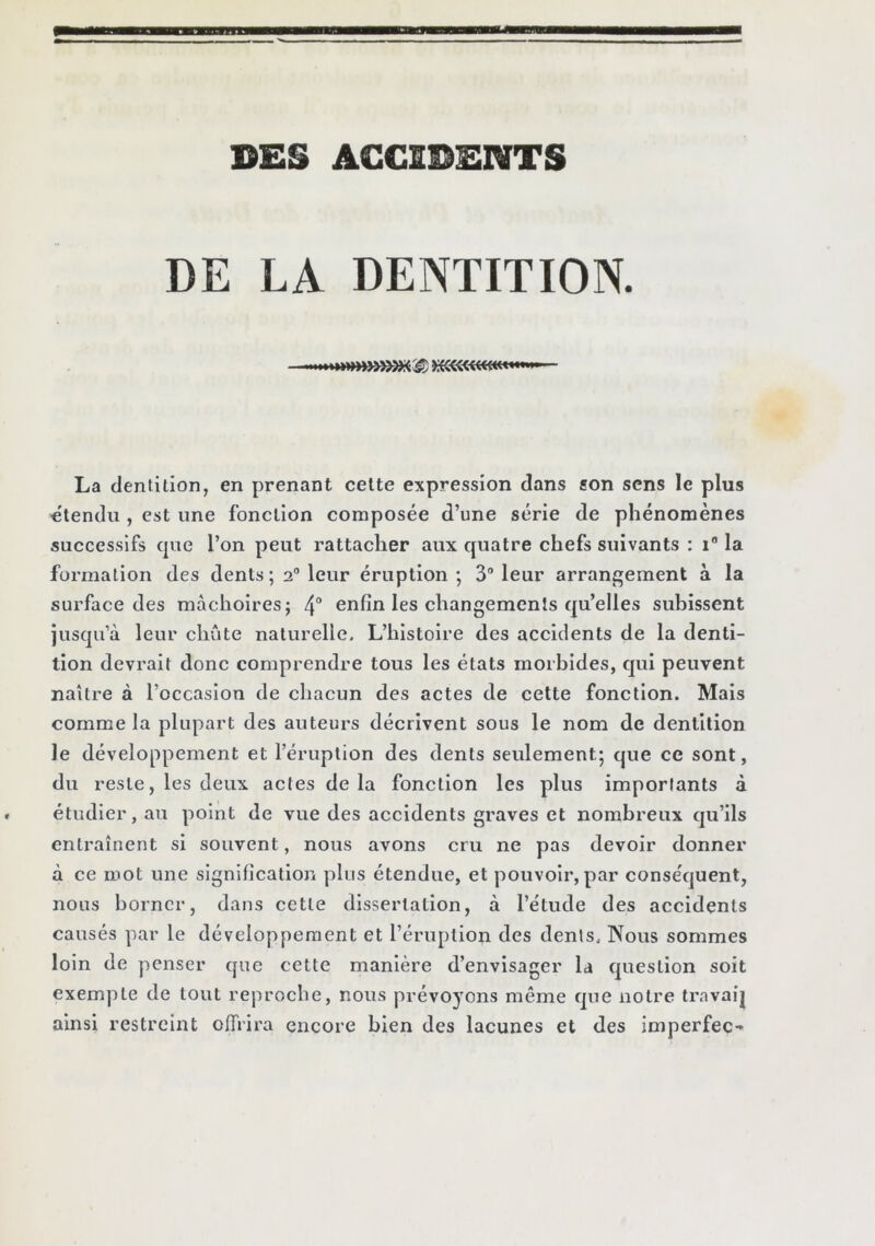 DES ACCIDENTS DE LA DENTITION. La dentition, en prenant celte expression dans son sens le plus «tendu , est une fonction composée d’une série de phénomènes successifs cjue l’on peut rattacher aux quatre chefs suivants ; i la formation des dents ; 2“ leur éruption ; 3“ leur arrangement à la surface des mâchoires; 4“ enfin les changements qu’elles subissent jusqu’à leur chute naturelle. L’histoire des accidents de la denti- tion devrait donc comprendre tous les états morbides, qui peuvent naître à l’occasion de chacun des actes de cette fonction. Mais comme la plupart des auteurs décrivent sous le nom de dentition le développement et l’éruption des dents seulement; que ce sont, du reste, les deux actes delà fonction les plus importants à étudier, au point de vue des accidents graves et nombreux qu’ils entraînent si souvent, nous avons cru ne pas devoir donner à ce mot une signification plus étendue, et pouvoir, par conséquent, nous borner, dans cette dissertation, à l’étude des accidents causés par le développement et l’éruption des dents. Nous sommes loin de penser que cette manière d’envisager la question soit exempte de tout reproche, nous prévoyons même que notre travaij ainsi restreint offrira encore bien des lacunes et des imperfec-»