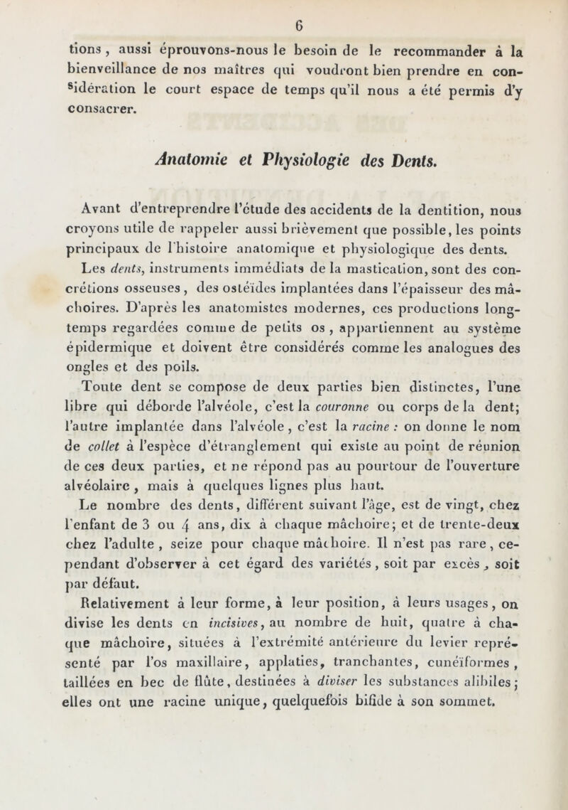 tîons , aussi éprouvons-nous le besoin de le recommander à la bienveillance de nos maîtres Cjui voudront bien prendre en con- sidération le court espace de temps qu’il nous a été permis d’y consacrer. Anatomie et Physiologie des Dents, Avant d’entreprendre l’étude des accidents de la dentition, nous croyons utile de rappeler aussi brièvement que possible, les points principaux de l'histoire anatomique et physiologique des dents. Les dents, instruments immédiats delà mastication, sont des con- crétions osseuses , des osléides implantées dans l’épaisseur des mâ- choires. D’après les anatomistes modernes, ces productions long- temps regardées comme de petits os , apj>arliennent au système épidermique et doivent être considérés comme les analogues des ongles et des poils. Toute dent se compose de deux parties bien distinctes, l’une libre qui déborde l’alvéole, ce?>t \a couronne ou corps de la dent; l’autre implantée dans l’alvéole , c’est la racine : on donne le nom de collet à l’espèce d’étranglement qui existe au point de réunion de ces deux parties, et ne répond pas au pourtour de l’ouverture alvéolaire , mais à quelques lignes plus haut. Le nombre des dents, différent suivant l’âge, est de vingt, chez l’enfant de 3 ou 4 ^ins, dix à chaque mâchoire; et de trente-deux chez l’adulte, seize pour chaque mâchoire. Il n’est pas rare, ce- pendant d’observer à cet égard des variétés, soit par excès ^ soit par défaut. Relativement â leur forme, à leur position, à leurs usages, on divise les dents en incisives, a\x nombre de huit, quatre à cha- que mâchoire, situées à l’extrémité antérieure du levier repré- senté par l’os maxillaire, applaties, tranchantes, cunéiformes, taillées en bec de flûte, destinées à diviser les substances alihiles; elles ont une racine unique, quelquefois bifide à son sommet.