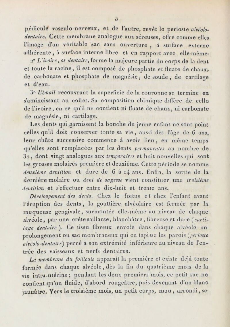 O pédicule vasculo-nerveux, et de l’autre, revêt le périoste rtWa/(7- denlaire. Cette membrane analogue aux séreuses, ofîre comme elles l’image d’un véritable sac sans ouverture , à surface externe adhérente, à surface interne libre et en rapport avec elle-même* 2* L'ivoire y os dentaire, forme la majeure partie du corps de la dent et toute la racine, il est composé de phosphate et (liiate de chaux» de carbonate et phosphate de magnésie, de soude , de cartilage et d’eau. 3® Lèmail recouvrant la superficie de la couronne se termine en s’amincissant au collet. Sa composition chimique diffère de cella de l’ivoire, en ce qu’il ne contient ni fiuate de chaux, ni carbonate de magnésie, ni cartilage. Les dents qui garnissent la bouche du jeune enfant ne sont point celles qu’il doit conserver toute sa vie, aussi dès l’àge de 6 ans, leur chiite successive commence à avoir lieu, en môme temps qu’elles sont remplacées par les dents permancnles au nombre de 3a, dont vingt analogues aux temporaires et huit nouvelles qui sont les grosses molaires première et deuxième. Cette période se nomme deuxième dentition et dure de 6 à i4 ans. Enfia, la sonie de la dernière molaire ou dent de sagesse vient conslltuer une troisième dentition et s’effectuer entre dix-huit et trente ans. Développement des dents. Chez le fœtus et chez l’enfant avant l’éruption des dents, la gouttière alvéolaire est fermée par la muqueuse gengivale, surmontée elle-même au niveau de chaque alvéole, par une crête saillante, blanchâtre, fibreuse et dure (^carti- lage dentaire ). Ce tissu fibreux envoie dans chaque alvéole un prolongement ou sac membraneux qui en tapisse les parois (^périoste alvéolo-dentaire) percé à son extrémité inférieure au niveau de l’en- trée des vaisseaux et nerfs dentaires. La membrane du follicule apparaît la première et existe déjà toute formée dans chaque alvéole, dès la fin du quatrième mois delà vie intra-utérine; pendant les deux premiers mois, ce petit sac ne contient qu’un fluide, d’abord rougeâtre, puis devenant d’un blanc jaunâtre. Vers le troisième mois, un petit corps, mou, arrondi, se