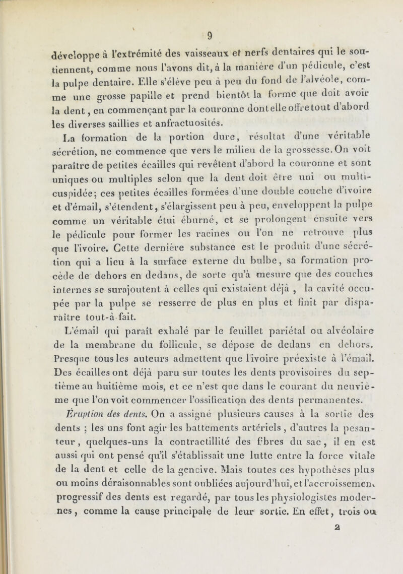 développe à l’extrémité des vaisseaux et nerfs dentaires cpii le sou- tiennent, comme nous l’avons dit, à la manière d’iin pédicule, c’est la pulpe dentaire. Elle s’élève peu à ])eu du fond de j alvéole, com- me une grosse papille et prend bientôt la forme que doit avoir la dent, en commençant par la couronne dont elle olFre tout d abord les diverses saillies et anfractuosités. La formation de la portion dure, résidtat d’une véritable sécrétion, ne commence que vers le milieu de la grossesse. On voit paraître de petites écailles qui revêtent d’abord la couronne et sont uniques ou multiples selon que la dent doit être uni ou multi- cuspidéej ces petites écailles formées d’une double couche d ivoire et d’émail, s’étendent, s’élargissent peu à peu, enveloppent la pulpe comme un véritable étui éburné, et se prolongent ensuite vers le pédicule pour former les racines ou l on ne retrouve plus que rivoire. Cette dernière substance est le produit d’une sécré- tion qui a lieu à la surface externe du bulbe, sa formation pro- cède de dehors en dedans, de sorte qu’à mesure que des couches internes se surajoutent à celles qui existaient déjà , la cavité occu- pée par la pulpe se resserre de plus en plus et finit par dispa- raître tout-à fait. L’émail qui paraît exhalé par le feuillet pariétal ou alvéolaire de la membrane du follicule, se dépose de dedans en dehors. Presque tous les auteurs admettent c|ue livoire préexiste à l’émail. Des écailles ont déjà paru sur toutes les dents provisoires du sep- tième au huitième mois, et ce n’est que dans le courant du neuviè- me que l’on voit commencer l’ossification des dents permanentes. Eruption des dents. On a assigné plusieurs causes à la sortie des dents ; les uns font agir les battements artériels, d’autres la pesan- teur , quelques-uns la contractillité des fibres du sac , il en est aussi qui ont pensé qu’il s’établissait une lutte entre la force vitale de la dent et celle de la gencive. Mais toutes ces hypothèses plus ou moins déraisonnables sont oubliées aujourd’hui, et l’accroissemeui progressif des dents est regardé, par tous les jîhysiologisLcs moder- nes , comme la cause principale de leur sortie. En effet, trois ou. 2