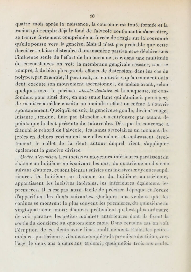 quatre mois après la naissance, la couronne est toute formée et la racine qui remplit déjà le fond de l’alvéole continuant à s’accroître, se trouve fortement comprimée ol forcée de réagir sur la couronne qu’elle pousse vers la gencive. Mais il n’est pas probable que cette dernière se laisse distendre d’une manière passive et se déchire sous l’influence seule de l’effort de la couronne ; car,dans une multitude de circonstances on voit la membrane gengivale résister, sans se rompre, à de bien plus grands efforts de distension; dans les cas de polypes, par exemple, il paraîtrait, au contraire, qu’au moment où la dent exécute son mouvement ascensionnel, ou même avant, selon quelques uns , le périoste atveo/o dentaire et la muqueuse, se con- fondent pour ainsi dire, en une seule lame qui s’amincit peu à peu, de manière à céder ensuite au moindre effort ou même à s’ouvrir spontanément. Quoiqu’il en soit, la gencive se gonfle, devient rouge, luisante, tendue, finit par blanchir et s’entr’ouvre par autant de points que la dent présente de tubercules. Dès que la couronne a franchi le rebord de l’alvéole, les lames alvéolaires un moment dé- jetées en dehors reviennent sur elles-mêmes et embrassent étroi- tement le collet de la dent autour duquel vient s’appliquer également la gencive divisée. Ordre d’éruption. Les incisives moyennes inférieures paraissent du sixième au huitième mois suivant les uns, du quatrième au dixième suivant d’autres, et sont bientôt suivies des incisives moyennes supé. rieures. Du huitième au dixième ou du huitième au seizième, apparaissent les incisives latérales, les inférieures également les premières. 11 n’est pas aussi facile de préciser l’épofpie et l’ordre d’apparition des dents suivantes. Quelques uns veulent que les canines se montrent le plus souvent les premières, du quinzième au vingt-quatrième mois; d’autres prétendent qu’il est jilus ordinaire de voir paraître les petites molaires antérieures dont ils fixent la sortie du douzième au quatorzième mois. Dans certains cas on voit l’éruption de ces dents avoir lieu simultanément. Enfin, les jietltes molaires postérieures viennent compléter la première dentition, vers râgrt de deux ans à deux ans et demi, quelquefois trois ans seule^