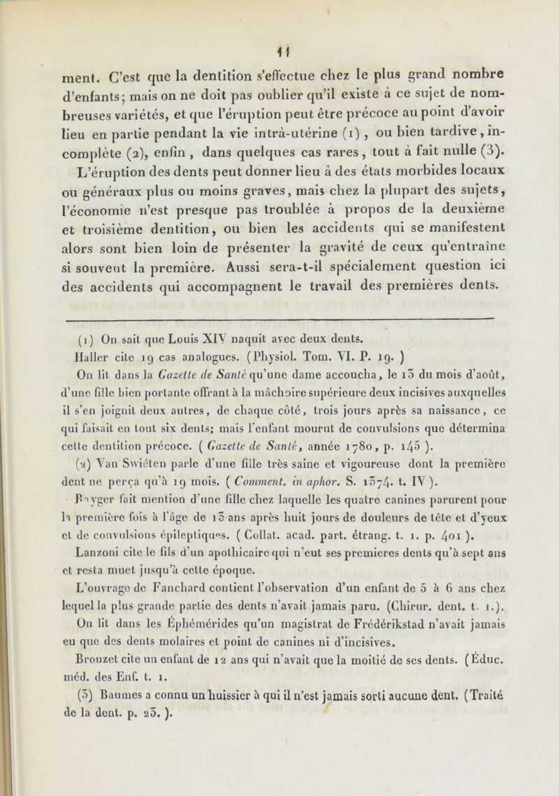 menl. C’est que la dentition s’effectue chez le plus grand nombre d’enfants; mais on ne doit pas oublier qu’il existe à ce sujet de nom- breuses variétés, et que l’éruption peut être précoce au point d’avoir lieu en partie pendant la vie intrà-utérine (i) , ou bien tardive, in- complète (3), enfin , dans quelques cas rares, tout à fait nulle (3). L’éruption des dents peut donner lieu à des étals morbides locaux ou généraux plus ou moins graves, maiî chez la plupart des sujets, l’économie n’est presque pas troublée à propos de la deuxième et troisième dentition, ou bien les accidents qui se manifestent alors sont bien loin de présenter la gravité de ceux qu’entraîne si souvent la première. Aussi sera-t-il spécialement question ici des accidents qui accompagnent le travail des premières dents. (1) On sait que Louis XIY naquit avec deux dents. Haller cite 19 cas analogues. (Physiol. Tom. VI. P. 19. ) On lit dans la Gazette de Aan/équ’une dame accoucha, le i5 du mois d’août, d’une fille Lien portante offrant à la mâchoire supérieure deux incisives auxquelles il s’en joignit deux autres, de chaque côté, trois jours après sa naissance, ce qui faisait en tout six dents; mais l’enfimt mourut de convulsions que détermina celle dentition précoce. ( Gazette de Santé, année 1780, p. i45 ). (y) Yan Swiéten parle d’une fille très saine et vigoureuse dont la première dent ne perça qu’â 19 mois. ( Comment, in aplior. S. t, lY ). p-iyger fait mention d’une fille chez laquelle les quatre canines parurent pour la première fols à l’âge de i3 ans après huit jours de douleurs de tête et d’yeux et de convulsions épileptiques. (Collât, acad. part, étrang. t. 1. p. 4oi ). Lanzonl cite le fils d’un apothicaire qui n’eut ses premières dents qu’à sept ans et resta muet jusqu’à cette époque. L’ouvrage de Fanchard contient l’observation d’un enfant de 5 à 6 ans chez lequel la plus grande partie des dents n’avait jamais paru. (Chirur. dent, t, 1.). On lit dans les Éphémérides qu’un magistrat de Frédérikstad n’avait jamais eu que des dents molaires et point do canines ni d’incisives. Brouzet cite un enfant de 12 ans qui n’avait que la moitié de ses dents. (Éduc. méd. des Enf. t. 1. (5) Baumes a connu un huissier à qui il n’est jamais sorti aucune dent. (Traité de la dent. p. 23. ).
