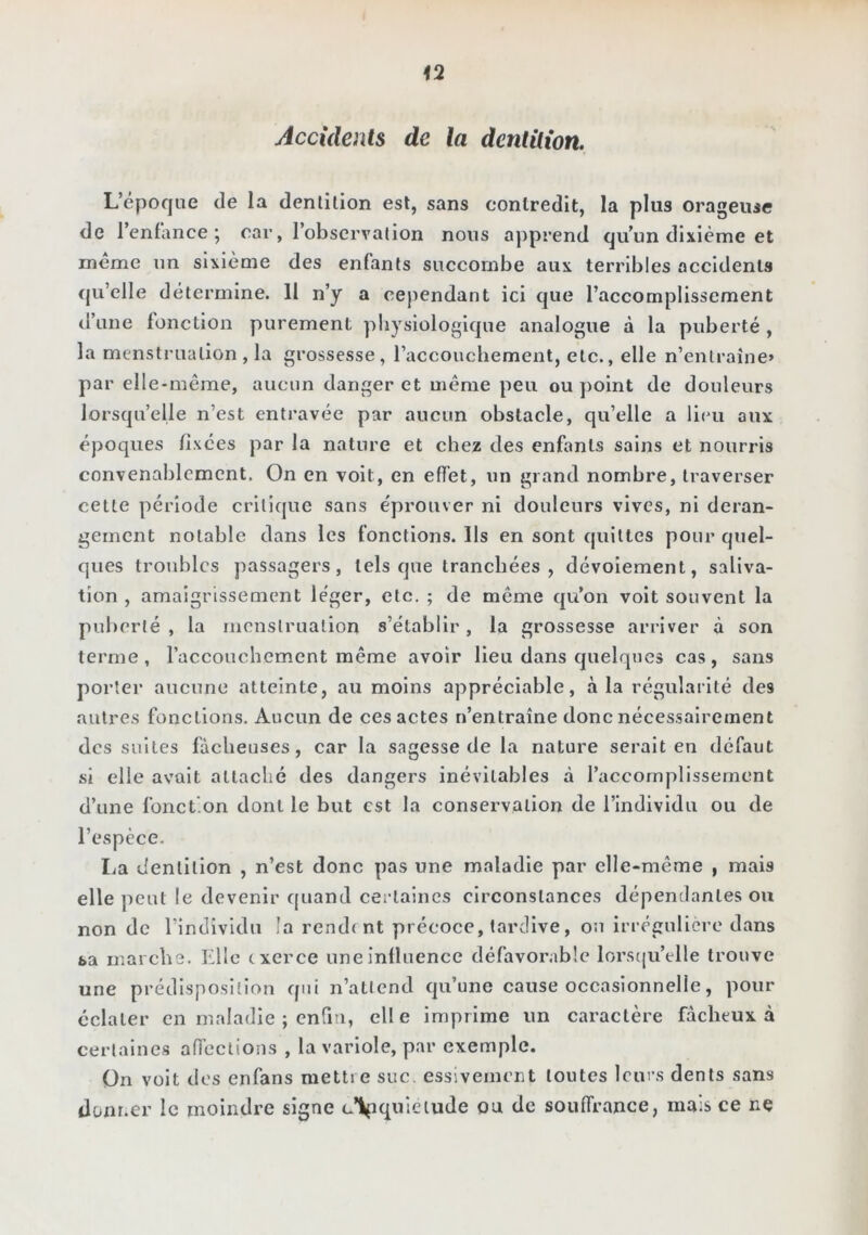 Accidents de la denlüion. L’époque de la denlilion est, sans contredit, la plus orageuse de l’enfance ; car, l’observation nous apprend qu’un dixième et meme un sixième des enfants succombe aux terribles accidents (ju’elle détermine. 11 n’y a cependant ici que l’accomplissement tl’une fonction purement physiologique analogue à la puberté , la menstruation, la grossesse, raccouchement, etc., elle n’entraîne» par ell e-même, aucun danger et même peu ou point de douleurs lorsqu’elle n’est entravée par aucun obstacle, qu’elle a lieu aux époques fixées par la nature et chez des enfants sains et nourris convenablement. On en voit, en effet, un grand nombre, traverser cette période critique sans éprouver ni douleurs vives, ni déran- gement notable dans les fonctions. Ils en sont quittes pour quel- ques troubles passagers, tels que tranchées, dévoiement, saliva- tion , amaigrissement léger, etc. ; de même qu’on voit souvent la puberté , la menstruation s’établir, la grossesse arriver à son terme, raccouchement même avoir lieu dans quelques cas, sans porter aucune atteinte, au moins appréciable, à la régularité des autres fonctions. Aucun de ces actes n’entraîne donc nécessairement des suites fâcheuses, car la sagesse de la nature serait en défaut si elle avait attaché des dangers inévitables à l’accomplissement d’une fonction dont le but est la conservation de l’individu ou de l’espèce. lia dentition , n’est donc pas une maladie par elle-même , mais elle peut le devenir quand certaines circonstances dépendantes ou non de l’individu la rendent précoce, tardive, on irrégulière dans sa marche. Elle exerce une influence défavorable lorst|u’elle trouve une prédisposition qui n’atlend qu’une cause occasionnelle, pour éclater en maladie ; enfin, elle imprime un caractère fâcheux à certaines aiïections , la variole, par exemple. On voit des enfans mettre suc. essivement toutes leurs dents sans donner le moindre signe c’Vpqoîeiude ou de souffrance, mais ce ne