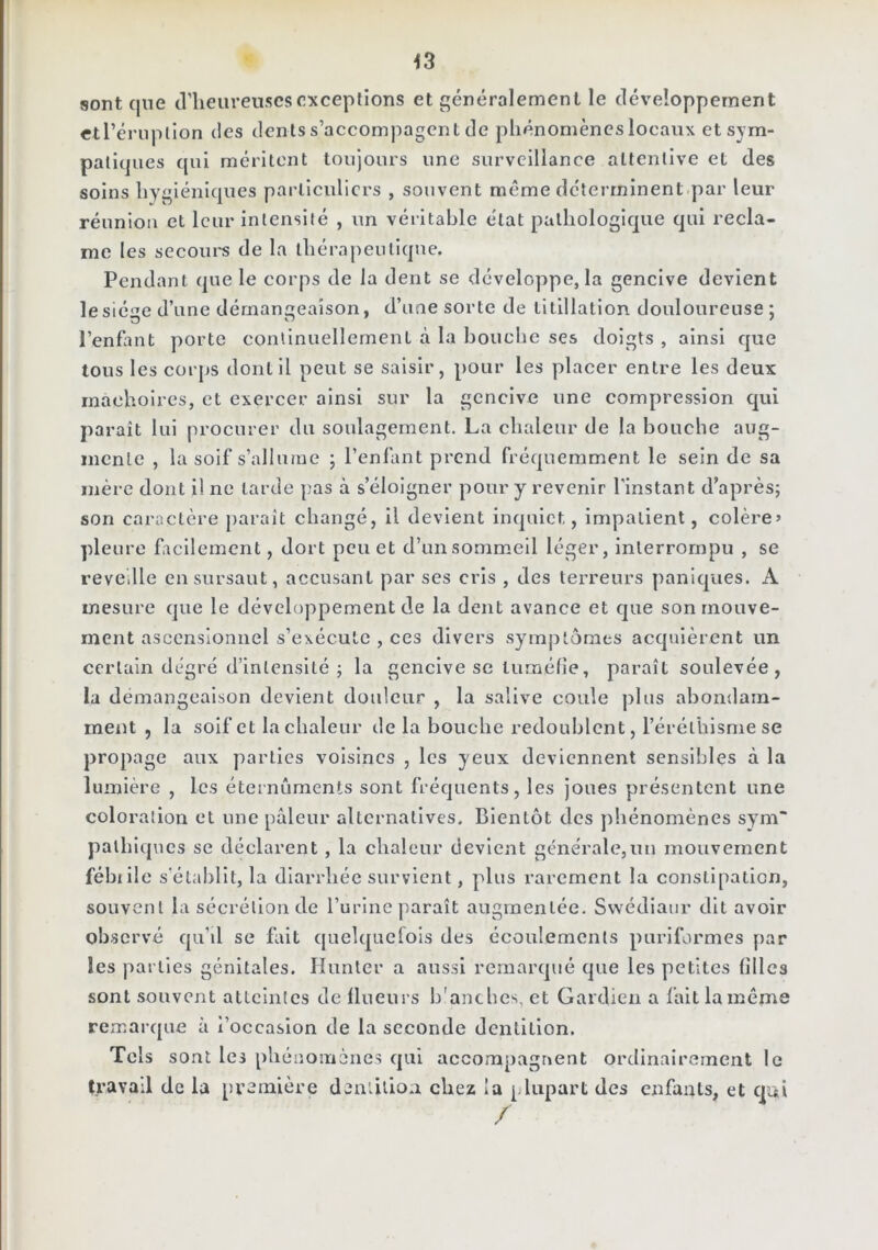 iS sont que cVlieiirenscs exceptions et généralement le développement ctrériipllon des dents s’accompagent de phénomènes locaux et sym- patiques qui méritent toujours une surveillance attentive et des soins hygiéniques partleulicrs , souvent même déterminent.par leur réunion et leur intensité , un véritable état pathologique qui recla- me les secoui's de la thérapeutique. Pendant que le corps de la dent se développe, la gencive devient le siège d’une démangeaison, d’ime sorte de titillation douloureuse; l’enfant porte continuellement à la bouche ses doigts , ainsi que tous les corps dont il peut se saisir, pour les placer entre les deux mâchoires, et exercer ainsi sur la gencive une compression qui paraît lui procurer du soulagement. La chaleur de la bouche aug- mente , la soif s’allume ; l’enfant prend fréquemment le sein de sa mère dont i! ne tarde }îas à s’éloigner pour y revenir l’instant d’après; son caractère paraît changé, il devient inquiet, impatient, colère’ pleure facilement, dort peu et d’un sommeil léger, interrompu , se revellle en sursaut, accusant par ses cris , des terreurs paniques. A mesure que le développement de la dent avance et que son mouve- ment ascensionnel s’exécute , ces divers symptômes acquièrent un certain degré d’intensité ; la gencive se tuméfie, paraît soulevée, la démangeaison devient douleur , la salive coule plus abondam- ment , la soif et la chaleur de la bouche redoublent, l’éréthisme se propage aux parties voisines , les yeux deviennent sensibles à la lumière , les éternûments sont fréquents, les joues présentent une coloration et une pâleur alternatives. Bientôt des phénomènes sym~ palhlques se déclarent , la chaleur devient générale,un mouvement fébille s’établit, la diarrhée survient, plus rarement la constipation, souvent la sécrétion de l’urine paraît augmentée. Svvédiaur dit avoir observé qu’d se fait cjuelquefois des écoulements puriformes par les parties génitales. Hunier a aussi remarqué que les petites filles sont souvent atteintes de Ilueurs b'anches, et Gardien a fait la même remarque à i’occasion de la seconde dentition. Tels sont les phéiîOiiiènes qui accompagnent ordinairement le travail de la première den'.llio.a chez la plupart des enfants, et qui /