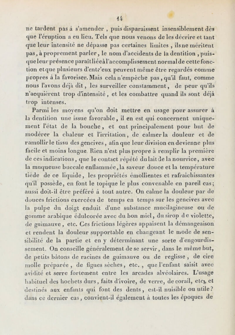 ne tardent pas à s’amender , puis disparaissent insensiblement dès que réruption a eu Heu. Tels que nous venons de les décrire et tant que leur Intensité ne dépasse pas certaines limites , ils ne méritent pas, à proprement parler, le nom d’accidents de la dentition , puis- ({ue leur présence paraîtlléeà l’accomplissement normal de cette fonc- tion etque plusieurs d’entr’eux peuvent même être regardés comme propres à la favoriser. Mais cela n’empèche pas , qu’il faut, comme nous l’avons déjà dit, les surveiller constamment, de peur qu’ils n’acquièrent trop d’intensité, et les combattre quand ils sont déjà trop Intenses. Parmi les moyens qu’on doit mettre en usage pour assurer à la dentition une Issue favorable, il en est qui concernent unique- ment l’état de la bouche, et ont principalement pour but de modérer la chaleur et l’irritation, de calmer la douleur et de ramollir le tissu des gencives, afin que leur division en devienne plus facile et moins longue. Rien n’est plus propre à remplir la première de ces Indications , que le contact répété du lait de la nourrice, avec la muqueuse buccale enflammée,la saveur douce et la température tiède de ce liquide, les propriétés émollientes et rafraîchissantes qu’il possède, en font le topique le plus convenable en pareil cas; aussi dolt-ll être préféré à tout autre. On calme la douleur par de douces frictions exercées de temps en temps sur les gencives avec la pulpe du doigt enduit d’une substance mucllagineuse ou de gomme arabique édulcorée avec du bon miel, du sirop de violette, de guimauve, etc. Ces frictions légères appaisent la démangeaison et rendent la douleur supportable en changeant le mode de sen- sibilité de la partie et en y déterminant une sorte d’engourdis- sement. On conseille généralement de se servir, dans le même but, de petits bâtons de racines de guimauve ou de réglisse , de cire molle préparée, de figues sèches, etc., que l’enfant saisit avec avidité et serre fortement entre les arcades alvéolaires. L’usage habituel des hochets durs, faits d'ivoire, de verre, de corail, etC|, et destinés aux enfants qui font des dents, est-il nuisible ou utile? dans ce dernier cas, convient-il également à toutes les époques de