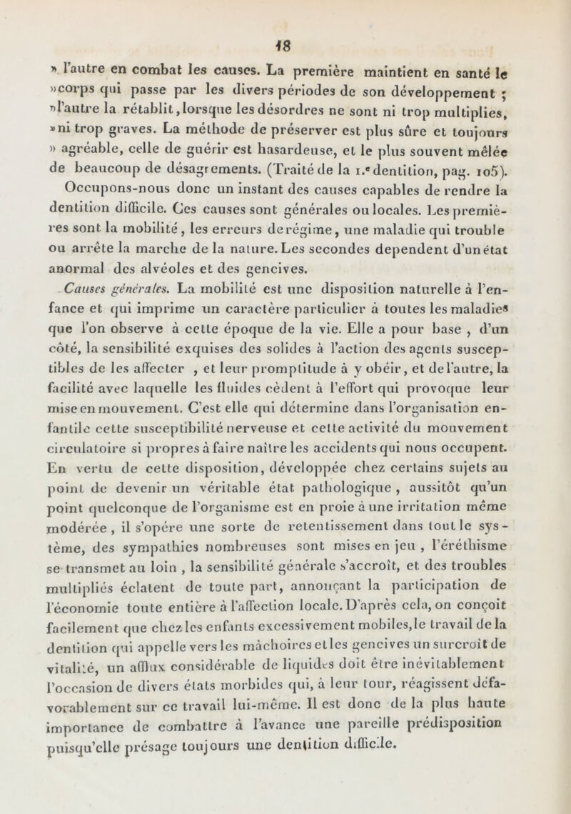 y> l’autre en combat les causes. La première maintient en santé le «corps qui passe par les divers périodes de son développement ; «l’autre la rétablit, lorsque les désordres ne sont ni trop multiplies, »ni trop graves. La méthode de préserver est plus sûre et toujours )) agréable, celle de guérir est hasardeuse, et le plus souvent mêlée de beaucoup de désagréments. (Traitéde la i.»dentition, pag. io5). Occupons-nous donc un instant des causes capables de rendre la dentition difficile. Ces causes sont générales ou locales. Les premiè- res sont la mobilité, les erreurs derégime, une maladie qui trouble ou arrête la marche de la nature. Les secondes dépendent d’un état anormal des alvéoles et des gencives. -Causes générales. La mobilité est une disposition naturelle à l’en- fance et qui Imprime un caractère particulier à toutes les maladie* que l’on observe à cette époque de la vie. Elle a pour base , d’un côté, la sensibilité exquises des solides à l’action des agents suscep- tibles de les affecter , et leur promptitude à y obéir, et defantre, la facilité avec laquelle les fluides cèdent à l’effort qui provoque leur mise en mouvement. C’est elle qui détermine dans l’organisation en- fantilo cette susceptibilité nerveuse et cette activité du mouvement circulatoire si propres à faire naître les accidents qui nous occupent. En vertu de cette disposition, développée chez certains sujets au point de devenir un véritable état pathologique , aussitôt qu’un point quelconque de l’organisme est en proie aune irritation même modérée, il s’opère une sorte de retentissement dans tout le sys- tème, des sympathies nombreuses sont mises en jeu , l’éréthisme se transmet au loin , la sensibilité générale s’accroît, et des troubles multipliés éclatent de toute part, annonçant la parilcipation de l’économie toute entière à l’affection locale. D’après cela, on conçoit facilement que chez les enfants excessivement mobiles,le travail de la dentition qvii appelle vers les mâchoires et les gencives un surcroît de vitalilé, un affiux considérable de liquides doit être Inévitablement l’occasion de divers états morbides qui, à leur tour, réagissent défa- vorablement sur ce travail Itii-meme. Il est donc de la plus haute importance de combattre à l’avance une pareille prédisposition puisqu’elle présage toujours une dentition difficile.