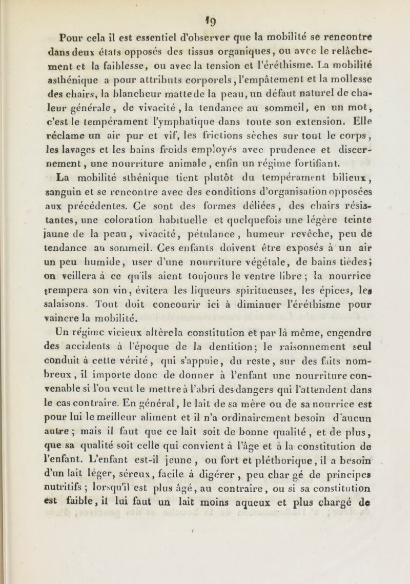 ^9 Pour cela il est essentiel d’observer que la mobilllé se rencontre dans deux étals opposés des tissus or£;aniqnes, ou avec le relâche- ment et la faiblesse, ou avec la tension et l’éréthisme. I.a mobilité asthénique a pour attributs corporels , l’empâtement et la mollesse des chairs, la blancbeur mattede la peau, un défaut naturel de cha- leur géne'rale, de vivacité, la tendance au sommeil, en un mot, c’est le tempérament Tymphalique dans toute son extension. Elle réclame un air pur et vif, les frictions sèches sur tout le corps, les lavages et les bains froids employés avec prudence et discer- nement , une nourriture animale , enfin un régime fortifiant. La mobilité sthénique tient plutôt du tempérament bilieux, sanguin et se rencontre avec des conditions d’organisation opposées aux précédentes. Ce sont des formes déliées , des chairs résis- tantes, une coloration habituelle et quelquefois une légère teinte jaune de la peau, vivacité, pétulance, humeur revêche, pende tendance au sommeil. Ces enfants doivent être exposés à un air un peu humide, user d’une nourriture végétale, de bains llèdesî on veillera à ce qu'ils aient toujours le ventre libre ; la nourrice trempera son vin, évitera les liqueurs spiritucuses, les épices, les salaisons. Tout doit concourir ici à diminuer l’éréthisme pour vaincre la mobilité. Un régime vicieux altèrela constitution et par là même, engendre des accidents à l’époque de la dentition; le raisonnement seul conduit à cette vérité, qui s’appuie, du reste, sur des filts nom- breux, il importe donc de donner à Tenfant une nourriture con- venable si l’on veut le mettre à l’abri des dangers qui l’attendent dans le cas contraire. En général, le lait de sa mère ou de sa nourrice est pour lui le meilleur aliment et il n’a ordinairement besoin d’aucun autre; mais il fuit que ce lait soit de bonne cpiallté , et de plus, que sa qualité soit celle qui convient à l’âge et à la constitution de l’enfant. L’enfant est-il jeune , ou fort et pléthorique, il a besoin d’un lait léger, séreux, facile à digérer, peu char gé de principes nutritifs; lorsqu’il est plus âgé, au contraire, ou si sa constitution est faible, il lui faut un lait moins aqueux et plus chargé de i