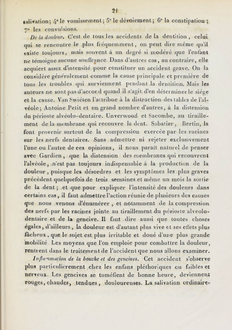 salivation; 4'’ le vomissement; 5 le dévoiement; 6“ la constipation ; 7 les convulsions. De la douleur. C’est de tous les accidents delà dentition, celui qui se rencontre le plus li équemraent, on peut dire même qu’il existe toujours, mais souvent à un degré si modéré que l’enlant ne témoigne aucune souffrance Dans d’autres cas, au contraire, elle acquiert assez d’intensité pour constituer un accident grave. On la considère généralement comme la cause principale et première de tous les troubles qui surviennent pendant la dentition. Mais les auteurs ne sont pas d’accord quand il s’agit d’en déterminer le siège et la cause. Van Swiélen l’ailribue à la distraction des tables de l’al- véole ; Antoine Petit et un grand nombre d’autres, à la distension du périoste alvéolo-dentaire. Unver\voo.d et Sacombe, au tiraille- ment de la membrane qui recouvre la dent. Sabatier , Berlin, la font provenir surtout de la compression exercée par les racines sur les nerfs dentaires. Sans admettre ni l'cjeter exclusivement l’une ou l’autre de ces opinions, il nous paraît naturel de penser avec Gardien , -que la distension des membranes qui recouvrent l’alvéole, n’est pas toujours indispensable à la production de la douleur , puisque les désordres et les symptômes les plus graves précèdent quelquefois de trois semaines et même un mois la sortie de la dent ; et que pour explic|uer l’intensité des douleurs dans certains cas , il faut admettre l’action réunie de plusieurs des causes que nous venons d’énumérer , et notamment de la compression des nerfs par les racines jointe au tir-aillement du périoste alveolo- dentaire et de la gencive. Il faut dire aussi que toutes choses égales, d’ailleurs , la douleur est d’autant plus vive et ses etîets plus fâcheux , que le sujet est plus Irritable et doué d’une plus grande ‘mobilité Les moyens cpie l’on emploie pour combattre la douleur, rentr ent dans le traitement de l’accident que nous allons examiner. Inflammation de la bouche et des gencives. Cet accident s’observe plus jrarticulieremenl chez les enfans pléthoriques ou faibles et nerveux. Les gencives se tuméfient de bonne heure, deviennent rouges, chaudes, tendues, douloureuses. La salivation ordinaire--