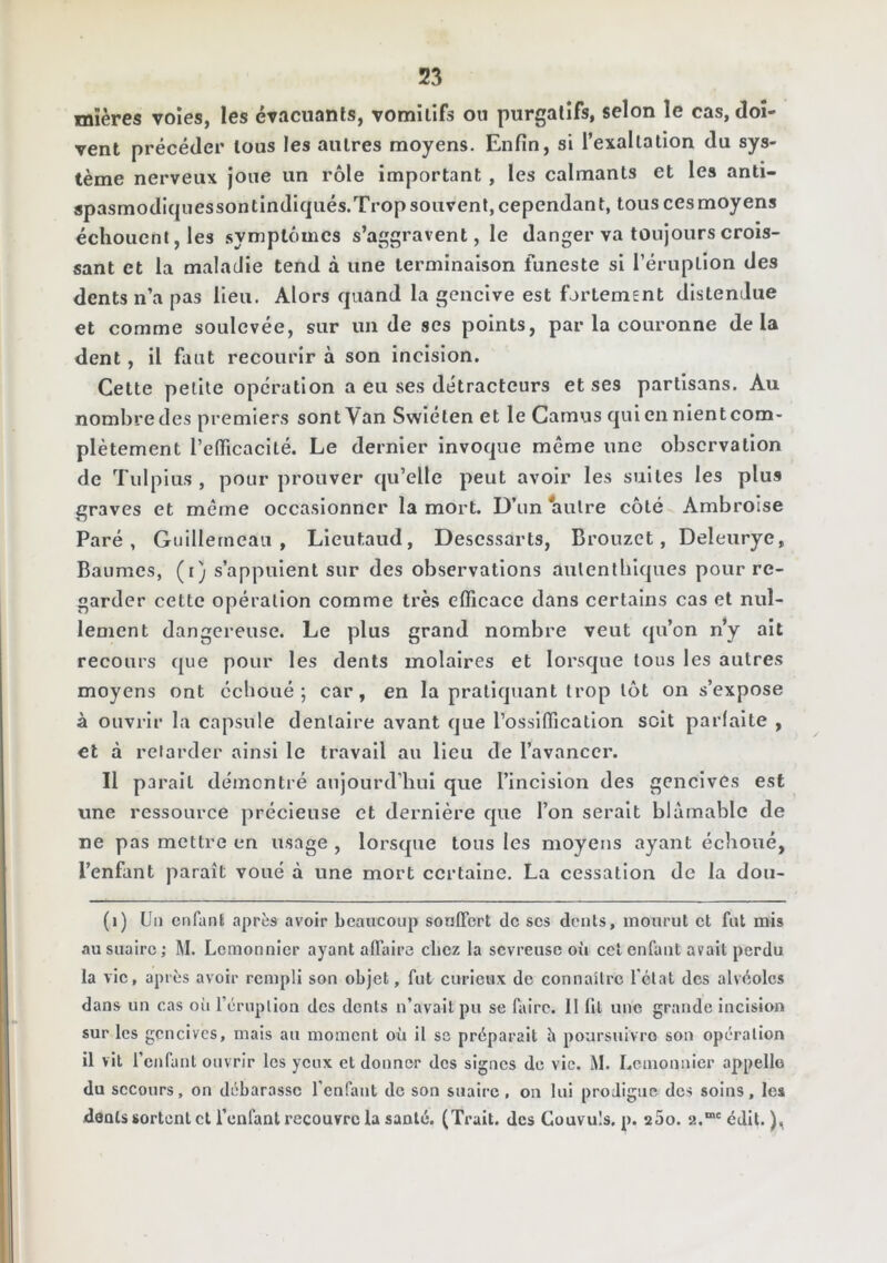 mïères voies, les évacuants, vomitifs ou purgatifs, selon le cas, doi- vent précéder tous les autres moyens. Enfin, si l’exaltation du sys- tème nerveux joue un rôle important, les calmants et les anti- spasmodI{|uessontindiqués.Trop souvent, cependant, tous ces moyens échouent, les symptômes s’aggravent, le danger va toujours crois- sant et la maladie tend à une terminaison funeste si l’éruption des dents n’a pas lieu. Alors quand la gencive est fortem£nt distendue et comme soulevée, sur un de ses points, par la couronne delà dent, il faut recourir à son incision. Cette petite operation a eu ses détracteurs et ses partisans. Au nombre des premiers sont Van Swiéten et le Camus qui en nient com- plètement l’eflTicacIté. Le dernier invoque même une observation de Tulpius , pour prouver qu’elle peut avoir les suites les plus graves et même occasionner la mort. D’un autre côté Ambroise Paré, GuIIIerneau , Lieutaud, Descssarts, Brouzct, Deleurye, Baumes, (i) s’appuient sur des observations aulentbiques pour re- garder cette opération comme très efficace dans certains cas et nul- lement dangereuse. Le plus grand nombre veut qu’on n*y ait recours que pour les dents molaires et lorsque tous les autres moyens ont ccboué ; car, en la pratiquant trop tôt on s’expose à ouvrir la capsule dentaire avant que l’ossifficatlon soit parfaite , cl à retarder ainsi le travail au Heu de l’avancer. 11 parait démontré aujourd’bui que l’incision des gencives est une ressource précieuse et dernière que l’on serait blâmable de ne pas mettre en usage , lorsque tous les moyens ayant échoué, l’enfant paraît voué à une mort certaine. La cessation de la dou- (i) Un enfant après avoir beaucoup sonflert de ses dents, mourut et fut mis au suaire; M. Lemonnicr ayant affaire chez la sevreuse où cet enfant avait perdu la vie, après avoir rempli son objet, fut curieux de connaître l'état des alvéoles dans un cas oii réruplion des dents n’avait pu se faire. Il fit une grande incision sur les gencives, mais au moment où il so préparait h poursuivro sou opération il vit l’enfant ouvrir les yeux et donner des signes de vie. M. Lcinonnier appelle du secours, on débarassc l’enfant de son suaire , on lui prodigue des soins, les dents sortent et l’enfant recouvre la santé. (Trait, des Couvuls. p. aSo. 2.“‘ édit. ),