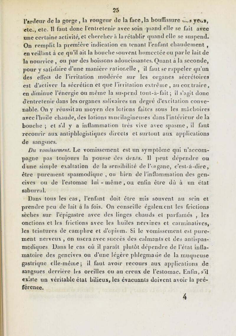 I Tanleur de la gorge , la rongeur de la face,la boufTissure ycut, etc., etc. 11 faut donc l'entretenir avec soin -^iiand elle se fait avec une certaine activité, et cherchera la rétablir (jiiand elle se suspend. On remplit la première indication en tenant l’enfant chaudement , en veillant à ce qu’il ait la bouche souvent humectée ou parle lait de la nourrice , ou par des boissons adoucissantes. Quant à la seconde, pour y satisfaire d’une manière ralionelle , il faut se rappeler qu’un des efl’ets de l’irritation modéi*ée sur les organes sécrétoires est d’activer la sécrétion et que riuilallon extrême , au contraire, en diminue l’énergie ou même la suspend toul-à-fall; il s’agit donc d'entretenir dans les organes salivaires un degré d’excitation conve- nable. On y réussit au moyen des lotions faites sous les mâchoires avec l’huile chaude, des lotions iniu llagincuses dans rinlérlciir de la bouche ; et s’il y a inllammalion très vive avec spasme, il faut recourir aux antiphlogistiques directs et surtout aux applications de sangsues. Du vomissement. Le vomissement est un symptôme qui n’accom- pagne pas toujours la pousse des dents. 11 jicut dépendre ou dune simple exaltation do la sensibilité deroigane, c’est-à-dire, être purement spasmodi(|ue , ou bien de rinllammalion des gen- cives ou de l’estomac lui - même , ou enfin être dù à un état saburral. Dans tous les cas, l’enfant doit être mus souvent au sein et prendre peu de lait à la fois. On conseille également les frictions sèches sur l’épigastre avec des linges chauds et parfumés , les onctions et les fiictions avec les huiles nervines et carminalivcs, les leiiiturcs de camjdire et d’ojuiim. Si le vomissement est jnire- ment nerveux, on usera avec succès des calmants et des anllspas- mediques Dans le cas où il paraît plutôt dépendre de l’état infla- matoire des gencives ou d’une légère phlegmasie de la muqueuse gastrique elle-même; il faut avoir recours aux applications de sangsues derrière 1rs oreilles ou au creux de l’estomac. Enfin, s’il existe un véritable état bilieux, les évacuants doivent avoir la pré- férence. 4
