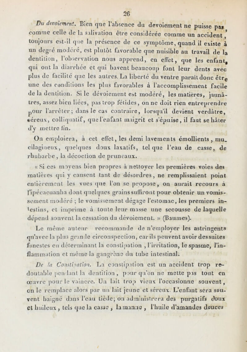 Du devoiemrni. Bien que l’abîcnce du devoîement ne puisse pat conime celle de la salivation ctre considérée comme un accident toujours cst-il que la présence de ce symptôme, quand il existe à un degré modéré, est plutôt favorable que nuisible au travail de la dentition, l’observation nous apprend, en effet, que les enfant, qui ont la diarrhée et qui bavent beaucouj) font leur dents avec plus de facilité que les autres. La liberté du ventre paraît donc être une des conditions les plus favorables à l’accomplissement facile de la dentition. Si le dévoiement est modéré, les matières, jaunâ- tres, assez bien liées, pas trop félidés, on ne doit rien entreprendre pOur l’arrêter ; dans le cas contraire, lorsqu’il devient verdâtre, séreux, colliquatif, que l’enfant maigrit et s’épuise, il faut se hâter d’y mettre lin. On emploiera, à cet effet, les demi lavements émollients, mu. cilagineux, quelques doux laxatifs, tel que l’eau de casse, de rhubarbe , la décoction de pruneaux. « Si ces moyens bien propres à nettoyer les premières voies des matières (jui y causent tant de désordres, ne remplissaient point entièrement les vues (}ue l’on se propose, on aurait recours à l’ipécacuanha dont quelques grains suffiront pour obtenir un vomis- sement modéi*é ; le vomissement dégage l’estomac, les premiers in- testins, et imprime à tonte leur masse une secousse de laquelle dépend souvent la cessation du dévoiement. » (Baumes). Le même auteur recommande de n’employer les astringents qu’avec la plus grantle circonspection, car ils peuvent avoir dessulles funestes eu déîerrninant la constipation , l’irritation, le spasme, l’in- flammation et même la an^rène du tube intestinal. O w De ta Conslinallon. La constipation est iin accident trop re- doutable pendant la dentition, pour qu’on ne mette pss tout en œuvre pour le vaincre. Un lait iroj) vieux l’occasionne souvent, on le reinjilacc alors jiar un lait Jeune et séreux. L’cnhint sera sou- vent baigné dans l’eau tiède; on aJ.ministrera des purgatifs doux et bulleux , tels que la casse , la manne , l’huile d’amandes douces