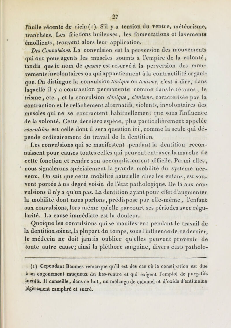 2T l’huile récente de ricin (r). S’il y a tension du ventre, météorisme, tranchées. Les frictions luillcuses, les fomentations et lavements émollients, trouvent alors leur application. Des Convulsions. La convulsion est la perversion des mouvements qui ont pour agents les muscles soumis à l’empire de la volonté; tandis que le nom de est réservé à la perversion des mou- vements involontaires ou qui appartiennent à la contractilité organi- que. Qn distingue la convulsion tonique ou tonisme, c’est-à-dire, dans laquelle il y a contraction permanente comme dans le tétanos , le trisme, etc. , et la convulsion clonique j donisnie, caractérisée par la contraction et le relâchement alternatifs, violents, involontaires des muscles qui ne se contractent habituellement que sous l’influence de la volonté. Cette dernière espèce, plus particulièrement appelée convulsion est celle dont il sera question ici, comme la seule qui dé- pende ordinairement du travail de la dentition. Les convulsions qui se manifestent jiendant la dentition recon- naissent pour causes toutes celles qui peuvent entraver la marche de cette fonction et rendre son accomplissement difficile. Parmi elles, nous signalerons spécialement la grande mobilité du système ner- veux. On sait cjue cette mobilité naturelle chez les enfans,est sou- vent portée à un degré voisin de l’état pathologique. De là aux con- vulsions il n’y a qu’un pas. La dentition ayant pour effet d’augmenter la mobilité dont nous parlons, prédispose par elle-même, l’enfant aux convulsions, lors même qu’elle parcourt ses périodes avec régu- larité. La cause immédiate est la douleur. Quoique les convulsions qui se manifestent pendant le travail de la dentitionsoient,la plupart du temps, sous l’Influence de ce dernier, le médecin ne doit jamiis oublier qu’elles peuvent provenir de toute autre cause; ainsi la pléthore sanguine, divers états palbolo- (i) Cependant Baumes remarque qu’il est des cas où la conslipalion est due à un engouement muqueux du bas-vtnlrc et qui exigent l’emploi de purgalil» inculfs. 11 conseille, dans ce but, un mélange de calomel et d’oxide d’antimoine légèrement camphré et sucré.