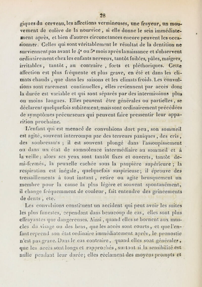 I giqaesdii cerveau, les afTeclîon.s vermineuses, une frayeur, un mou* vement de colère de la nourrice , si elle donne le sein immédiate- ment apres, et bien d'autres circonclances encore peuvent les occa- sionner. Celles qui sont véritablement le résultat de la dentition ne surviennent pas avant le 4* ou 5* mois après la naissance et s’observent ordinairement chez les enfants nerveux, tantôt foibles, pâles, maigres^ irritables, tantôt , au contraire , forts et pléthoriques. Celte aflcction est plus fréquente et plus grave, en été et dans les cli- mats cbauds , que dans les saisons et les climats froids. Les convul- sions sont rarement continuelles, elles reviennent par accès dont la durée est variable et qui sont séparés par des intermissions plus ou moins longues. Elles peuvent être générales ou partielles , se déclarent quelquefois subitement; mais sont ordinairement précédées de symplô.mes précurseurs qui peuvent faire pressentir leur appa- rition prochaine. L’enfinl qui est menacé de convulsions dort peu, son sommeil est agité, souvent Interrompu par des terreurs panlc[ues , des cris, des soubresauts ; il est souvent plongé dans l’assoupissement ou dans un état de somnolence intermédiaire au sommeil et à la veille; alors scs yeux sont tantôt fixes et ôuverls, tantôt de- mi-fermés, la jirimelle cachée sous la paupière supérieure ; la respiration est inégale, quelquefois suspirieusc; il éprouve des tressaillements à tout instant , relire ou agite brusquement un membre pour la cause la plus légère et souvent spontanément, il change fréquemment de couleur, fait entendre des grincements de dents , etc. Les convulsions constituent un accident qui peut avoir les suites les plus funestes, cependant dans beaucoup de cas, elles sont plus effrayantes (pie dangereuses. Ainsi, quand elles se bornent aux mus- cles du visage ou des bras, (jue les accès sont courts, et cjuel’en- fantreprend son état ordinaire immédiatement apres, le pronostic n’est j>as grave. Dans le cas contraire, quand elles sont générale», que les accès sont longs et rapprochés , suitoiit si la sensibilité est nulle pendant leur durée; clics j*éclainent des moyens prompts c*