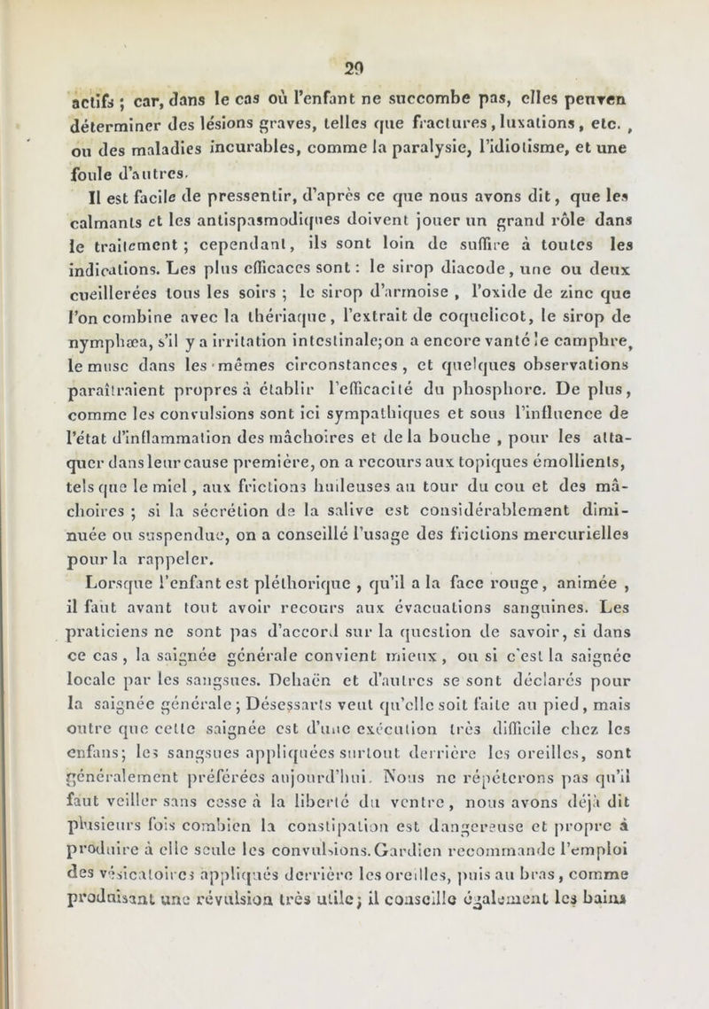 20 actifs ; car, dans le cas où l’enfant ne succombe pas, elles penren déterminer des lésions graves, telles que fractures , luxations, etc. , on des maladies incurables, comme la paralysie, l’idiotisme, et une foule d’autres. Il est facile de pressentir, d’après ce que nous avons dit, que les calmants et les antispasmodiques doivent jouer un grand rôle dans le traitement; cependant, ils sont loin de sulTire à toutes les indications. Les plus clficaccs sont ; le sirop diacode, une ou deux cueillerées tous les soirs ; le sirop d’armoise , l’oxide de zinc que l’on combine avec la ihériarjuc, l’extrait de coquelicot, le sirop de nymphæa, s’il y a irritation intcstinalc;on a encore vante !e camphre, le musc dans les'mêmes circonstances, et quelques observations paraîtraient propres à établir refificacilé du phosphore. De plus, comme les convulsions sont ici sympathiques et sous l’influence de l’état d’inüammalion des mâchoires et delà bouche , pour les atta- quer dans leur cause première, on a recours aux topiques émollients, tels que le miel, aux frictions huileuses au tour du cou et des mâ- choires ; si la sécrétion de la salive est considérablement dimi- nuée ou suspendue, on a conseillé l’usage des frictions mercurielles pour la rappeler. Lorsque l’enfant est pléthorique , qu’il a la face ronge, animée , il faut avant tout avoir recours aux évacuations sanguines. Les praticiens ne sont pas d’accord sur la question de savoir, si dans ce cas , la saignée générale convient mieux , ou si c'est la saignée locale par les sangsues. Dehacn et d’autres se sont déclarés pour la saignée générale ; Désessarls veut qu’elle soit faite au pied, mais outre que celte saignée est d’iiiic exécution très difficile chez les enfans; le? sangsues appliquées surtout deirièrc les oreilles, sont faut veiller sans cesse â la liberté du ventre, nous avons déjà dit plusieurs fois combien la constipation est dangereuse et propre à produire à clic seule les convuUions.Gardien recommande l’emploi des vésicatoires appliqués derrière les oreilles, puis au bras, comme produisant une révulsion très utile; il consclllo également les bains
