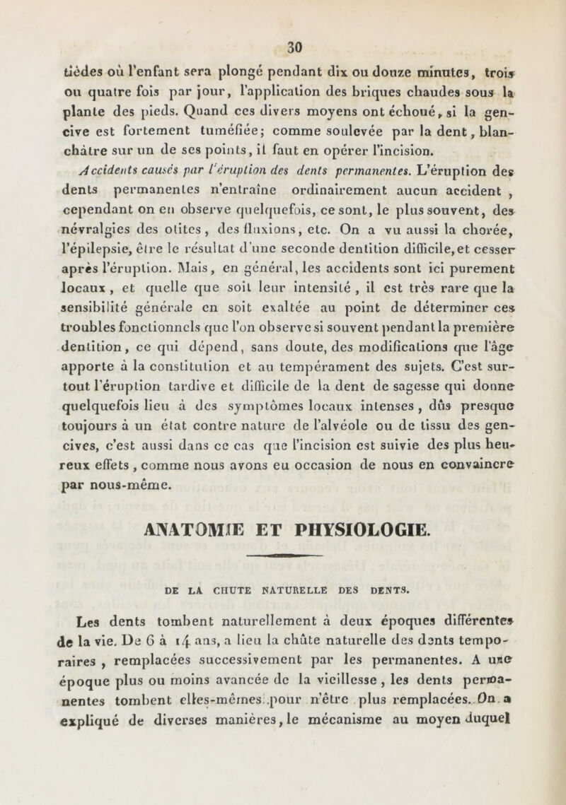 tièdes où l’enfant sera plongé pendant dix ou douze minutes, trois ou quatre fols par jour, l’applicallon des briques chaudes sous U plante des pieds. Quand ces divers moyens ont échoué si la gen- cive est fortement tuméfiée; comme soulevée par la dent, blan- châtre sur un de ses points, il faut en opérer l’inclslon. /4ccident$ camés par l'éruption des dents permanentes. L’érnplîon des dents permanentes n’entraîne ordinairement aucun accident , cependant on en observe quelquefois, ce sont, le plus souvent, des névralgies des otites, des fluxions, etc. On a vu aussi la chorée, l’épllepsIe, être le re'sullat d’une seconde dentition dlfficile,et cesser après l’éruption. Mais, en général, les accidents sont ici purement locaux , et quelle que soit leur intensité , Il est très rare que la sensibilité générale en soit exaltée au point de déterminer ces troubles fonctionnels que l’on observes! souvent pendant la première dentition, ce qui dépend, sans doute, des modifications que l’âge apporte à la constitution et au tempérament des sujets. C’est sur- tout l’éruption tardive et difficile de la dent de sagesse qui donne quelquefois lieu à des symptômes locaux intenses , dûs presque toujours à un état contre nature de l’alvéole ou de tissu des gen- cives, c’est aussi dans ce cas que l’IncIsIon est suivie des plus heu- reux effets , comme nous avons eu occasion de nous en convaincre par nous-même. ANATOMXE ET PHYSIOLOGIE. DE LA CHUTE NATURELLE DES DENTS. Les dents tombent naturellement à deux époques différentes de la vie. De 6 à i4 a lieu la chute naturelle des dents tempo- raires , remplacées successivement par les permanentes. A u«e époque plus ou moins avancée de la vieillesse , les dents perioa- nentes tombent cllesrmêmesi.poür n’être plus remplacées. On,a expliqué de diverses manières,le mécanisme au moyen duquel