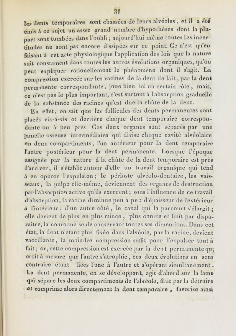 le.c dents temporaires sont cliassées de leurs alvéoles , et il a été émis à ce sujet un assez grand nombre d’iiypoihèses dont la plu- part sont tombées dans l’oubli ; aujoard’liul même toutes les incer- titudes ne sont pas encore dissipées sur ce point. Ce n’est (ju’en faisant à cet acte physiologique l’application des lois que la nature suit constament dans toutes les autres évolutions organiques, qu’on peut expliquer rationellement le phénomène dont il s’agit. La compression exercée sur les racines de la dent de lait, par la déni permanente correspondante, joue bien ici un certain rôle , mais, ce n’est pas le plus Important, c’est surtout à l’absorption graduelle de la substance des racines qu’est due la chute de la dent. En elFet, on sait que les follicules des dents permanentes sont placés vis-à-vis et deri'lère chaque dent temporaire correspon- dante ou à peu près. Ges deux organes sont séparés par une lamelle osseuse intermédiaire qui divise chaque cavité alvéolaire en deux compartiments, l’im antérieur pour la dent tenjporalre l’autre postérieur pour la dent permanente. Lorsque l’époque assignée par la nature à la chute de la dent temporaire est près d’arriver, il s'établit autour d’elle un travail oiganique qui tend à en opérer l’expulsion 5 le périoste alvéolo-dentaire , les vais- seaux, la pulpe elle-même, deviennent des organes de destruction par l’absorption active qu’ils exercent; sous l’influence de ce travail d’absorption, la racine diminue peu à peu d’éjiaisseur de l’extérieur à l'iniéricur ; d’un autre côté, le canal qui la parcourt s’élargit ; elle devient de plus en plus mince , plus courte et finit par dispa- raître, la couroane seule conservant toutes ses dimensions. Dans cet étal, la dent n’étant plus fixée dans l’alvéole, parla racine, devient vacclllantc, la moindre compression suffit pour l’expulser tout à fait; or, cette compression est exercée par la dent permanente quj croît à mesure que l’autre s’atrophie, ces deux évolutions en sens contraire étant liées l'une à l’antre et s’opérant simultanément. La dent permanente, en se développant, agit d’abord sur la lame <jui sépare les deux compartiments de l’alvéole, (i.ilt parla détruire et comprime alors directement la dent temporaire , favorise ainsi