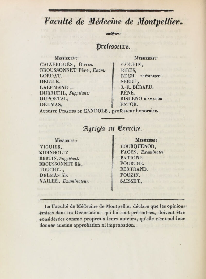 Faculté de Médecine de Montpellier► Professeurs. Messieurs : CAIZERGUES, Doyen. RROUSSONNET Père, Exarn. LORDAT. DÉLILE. LALEMAND , DUBRUEIL, Suppléant. DUPORTAL, DELMAS, Messieurs: GOLFIN, RIBES, REGH . PRÉSIDENT. SERRE, X-E. RÉRARD. RENÉ. RISUENO d’amado* ESTOR. Auguste Pyramus de CANDOLE, professeur honoraire. Jtgrfge's en (Srrrrirc. Messieurs : VIGUÏER,, KUHNHOLTZ BERTIN, Suppléant. BROUSSONNET fils, TOUCT1Y. , DELMAS fils. VAILHE, Examinateur. Messieurs : BOURQÜENOD, FAGES, Examinatei BATIGNE. POURCHÉ. BERTRAND. POUZIN. SAISSET, La Faculté de Médecine de Montpellier déclare que les opinions émises dans les Dissertations qui lui sont présentées, doivent être «onsidérées comme propres à leurs auteurs, qu’elle n’entend leur donner aucune approbation ni improbation.