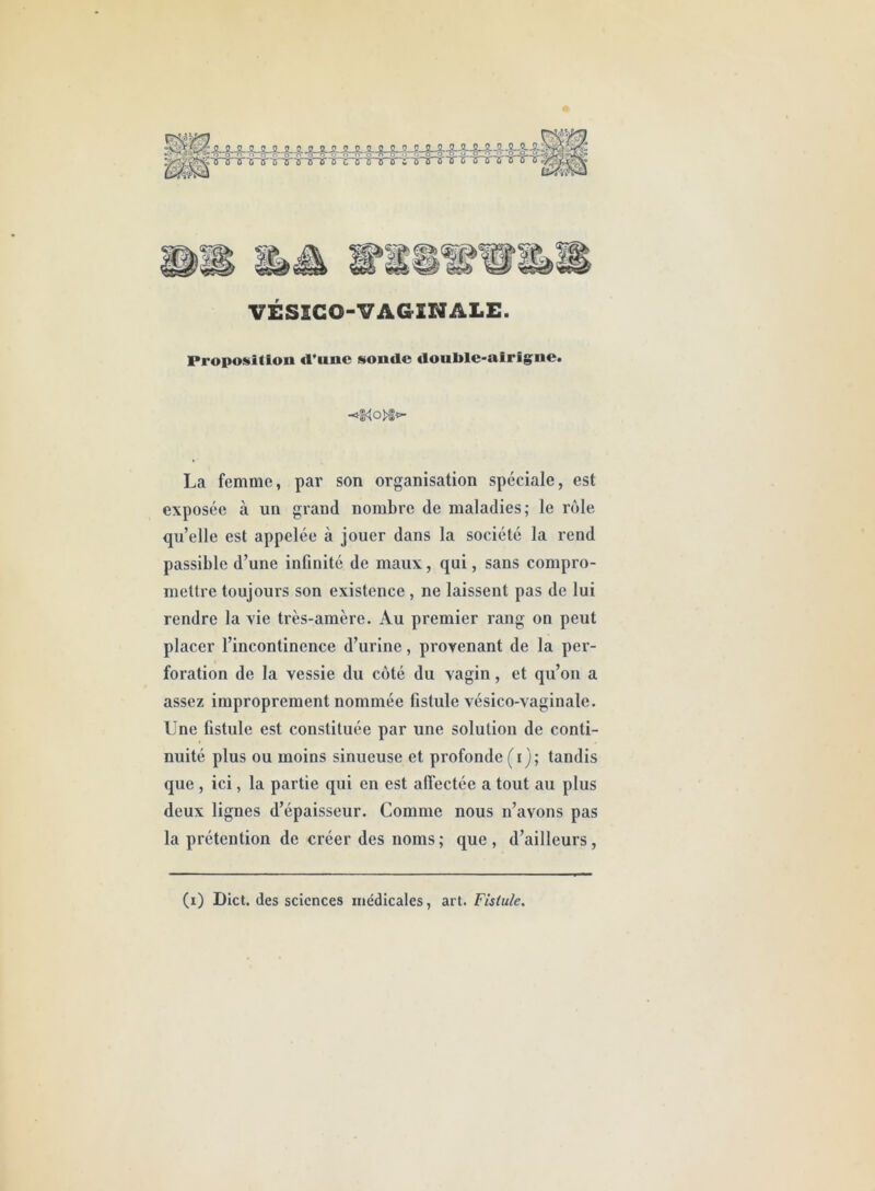 Mnfâ\ VÉSSCO-VAG INALE. Proposition «l’une sonde doul>le-airigne. -*Ko>|^ La femme, par son organisation spéciale, est exposée à un grand nombre de maladies; le rôle qu’elle est appelée à jouer dans la société la reud passible d’une infinité de maux, qui, sans compro- mettre toujours son existence, ne laissent pas de lui rendre la rie très-amère. Au premier rang on peut placer l’incontinence d’urine, provenant de la per- foration de la vessie du côté du vagin, et qu’on a assez improprement nommée fistule vésico-vaginale. Une fistule est constituée par une solution de conti- nuité plus ou moins sinueuse et profonde (i); tandis que , ici, la partie qui en est affectée a tout au plus deux lignes d’épaisseur. Comme nous n’avons pas la prétention de créer des noms; que, d’ailleurs,