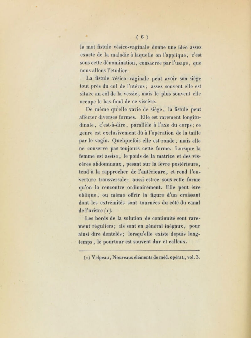 le mot fistule vésico-vaginale donne une idée assez exacte de la maladie à laquelle on l’applique, c’est sous cette dénomination, consacrée par l’usage, que nous allons l’étudier. La fistule vésico-vaginale peut avoir son siège tout près du col de l’utérus ; assez souvent elle est située au col de la vessie, mais le plus souvent elle occupe le bas-fond de ce viscère. De même qu’elle varie de siège, la fistule peut affecter diverses formes. Elle est rarement longitu- dinale , c’est-à-dire, parallèle à l’axe du corps; ce genre est exclusivement dù à l’opération de la taille par le vagin. Quelquefois elle est ronde, mais elle ne conserve pas toujours cette forme. Lorsque la femme est assise , le poids de la matrice et des vis- cères abdominaux, pesant sur la lèvre postérieure, tend à la rapprocher de l’antérieure, et rend l’ou- verture transversale ; aussi est-ce sous cette forme qu’on la rencontre ordinairement. Elle peut être oblique, ou même offrir la figure d’un croissant dont les extrémités sont tournées du côté du canal de l’urètre (i). Les bords de la solution de continuité sont rare- ment réguliers; ils sont en général inégaux, pour ainsi dire dentelés; lorsqu’elle existe depuis long- temps , le pourtour est souvent dur et calleux. (i) Velpeau, Nouveaux éléments de méd. opérât., vol. 3.
