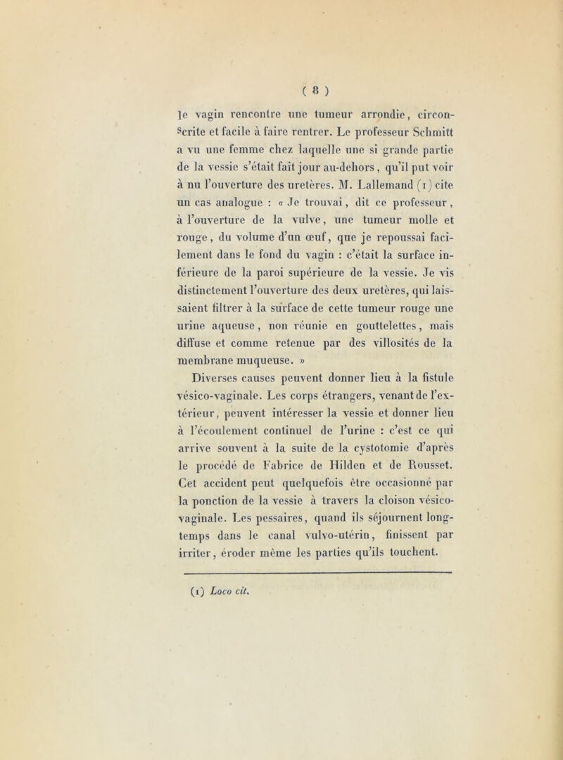 le vagin rencontre une tumeur arrondie, circon- scrite et facile à faire rentrer. Le professeur Schmitt a vu une femme chez laquelle une si grande partie de la vessie s’était fait jour au-dehors , qu’il put voir à nu l’ouverture des uretères. M. Lallemand (i) cite un cas analogue : « Je trouvai, dit ce professeur, à l’ouverture de la vulve, une tumeur molle et rouge, du volume d’un œuf, que je repoussai faci- lement dans le fond du vagin : c’était la surface in- férieure de la paroi supérieure de la vessie. Je vis distinctement l’ouverture des deux uretères, qui lais- saient filtrer à la surface de cette tumeur rouge une urine aqueuse, non réunie en gouttelettes, mais diffuse et comme retenue par des villosités de la membrane muqueuse. » Diverses causes peuvent donner lieu à la fistule vésico-vaginale. Les corps étrangers, venant de l’ex- térieur, peuvent intéresser la vessie et donner lieu à l’écoulement continuel de l’urine : c’est ce qui arrive souvent à la suite de la cystotomie d’après le procédé de Fabrice de Ililden et de Rousset. Cet accident peut quelquefois être occasionné par la ponction de la vessie à travers la cloison vésico- vaginale. Les pessaires, quand ils séjournent long- temps dans le canal vulvo-utérin, finissent par irriter, éroder même les parties qu’ils touchent. (i) jLoco cit.