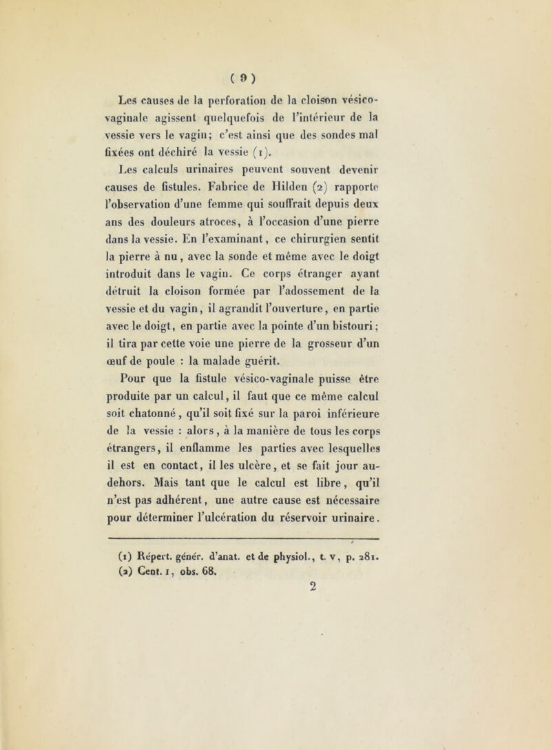 ( ») Les causes de la perforation de la cloison vésico- vaginale agissent quelquefois de l’intérieur de la vessie vers le vagin; c’est ainsi que des sondes mal fixées ont déchiré la vessie (i). Les calculs urinaires peuvent souvent devenir causes de fistules. Fabrice de Hilden (2) rapporte l’observation d’une femme qui souffrait depuis deux ans des douleurs atroces, à l’occasion d’une pierre dans la vessie. En l’examinant, ce chirurgien sentit la pierre à nu, avec la sonde et même avec le doigt introduit dans le vagin. Ce corps étranger ayant détruit la cloison formée par l’adossement de la vessie et du vagin, il agrandit l’ouverture, en partie avec le doigt, en partie avec la pointe d’un bistouri ; il tira par cette voie une pierre de la grosseur d’un œuf de poule : la malade guérit. Pour que la fistule vésico-vaginale puisse être produite par un calcul, il faut que ce même calcul soit chatonné , qu’il soit fixé sur la paroi inférieure de la vessie : alors , à la manière de tous les corps étrangers, il enflamme les parties avec lesquelles il est en contact, il les ulcère, et se fait jour au- dehors. Mais tant que le calcul est libre, qu’il n’est pas adhérent, une autre cause est nécessaire pour déterminer l’ulcération du réservoir urinaire. (1) Répert. génér. d'anat. et de physiol., t. v, p. 281. (a) Cent. I, obs. 68.