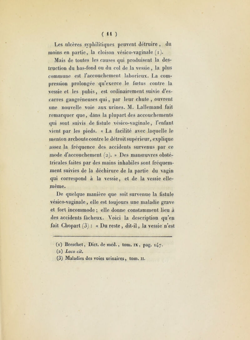 Les ulcères syphilitiques peuvent détruire , du moins en partie, la cloison vésico-vaginale (i). Mais de toutes les causes qui produisent la des- truction du bas-fond ou du col de la vessie, la plus commune est l’accouchement laborieux. La com- pression prolongée qu’exerce le fœtus contre la vessie et les pubis, est ordinairement suivie d’es- carres gangréneuses qui, par leur chute , ouvrent une nouvelle voie aux urines. M. Lallemand fait remarquer que, dans la plupart des accouchements qui sont suivis de fistule vésico-vaginale, l’enfant vient par les pieds. « La facilité avec laquelle le menton areboute contre le détroit supérieur, explique assez la fréquence des accidents survenus par ce mode d’accouchement (2). » Des manœuvres obsté- tricales faites par des mains inhabiles sont fréquem- ment suivies de la déchirure de la partie du vagin qui correspond à la vessie, et de la vessie elle- même. De quelque manière que soit survenue la fistule vésico-vaginale, elle est toujours une maladie grave et fort incommode ; elle donne constamment lieu à des accidents fâcheux. Voici la description qu’en fait Chopart (3) : « Du reste, dit-il, la vessie n’est (1) Breschet, Dict. de méd., toni. ix , pag. 147. (2) Loco cit. (3) Maladies des voies urinaires, tom. II.